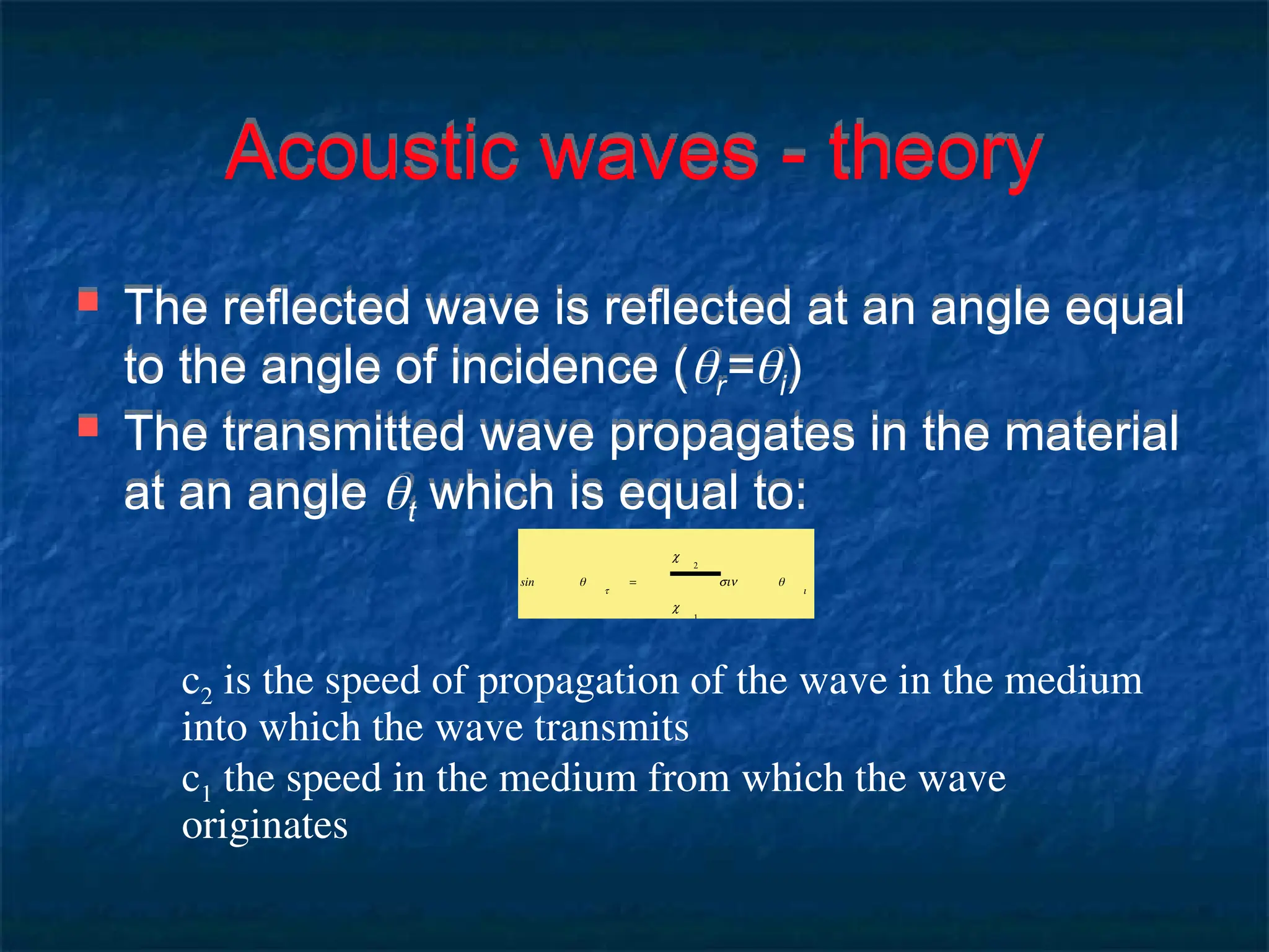 Acoustic waves - theory
 The reflected wave is reflected at an angle equal
to the angle of incidence (r=i)
 The transmitted wave propagates in the material
at an angle t which is equal to:
sin θ
t
=
c
2
c
1
sin θ
i
c2 is the speed of propagation of the wave in the medium
into which the wave transmits
c1 the speed in the medium from which the wave
originates
 