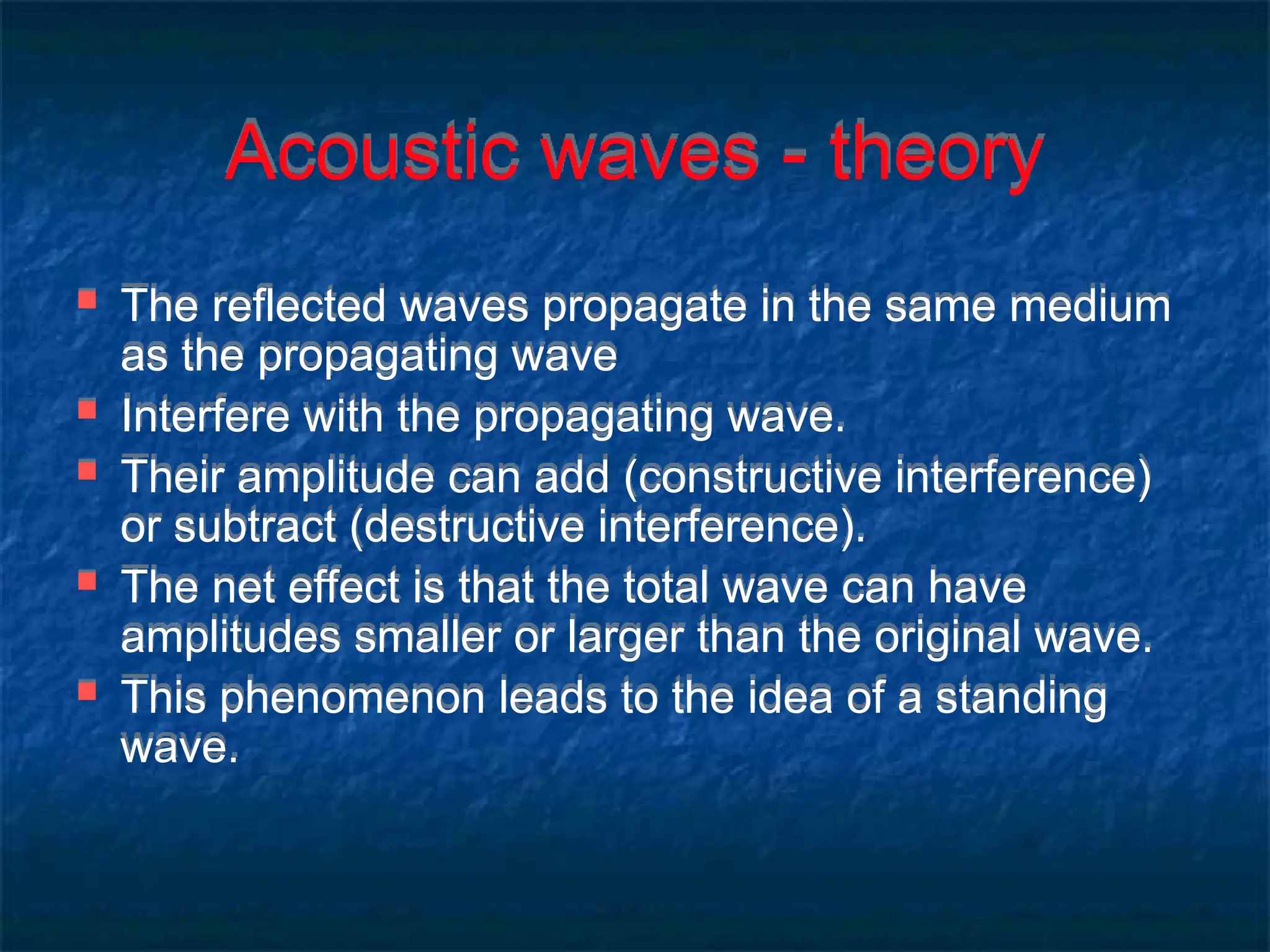 Acoustic waves - theory
 The reflected waves propagate in the same medium
as the propagating wave
 Interfere with the propagating wave.
 Their amplitude can add (constructive interference)
or subtract (destructive interference).
 The net effect is that the total wave can have
amplitudes smaller or larger than the original wave.
 This phenomenon leads to the idea of a standing
wave.
 