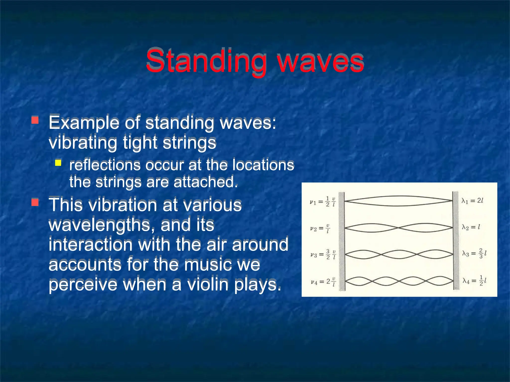 Standing waves
 Example of standing waves:
vibrating tight strings
 reflections occur at the locations
the strings are attached.
 This vibration at various
wavelengths, and its
interaction with the air around
accounts for the music we
perceive when a violin plays.
 