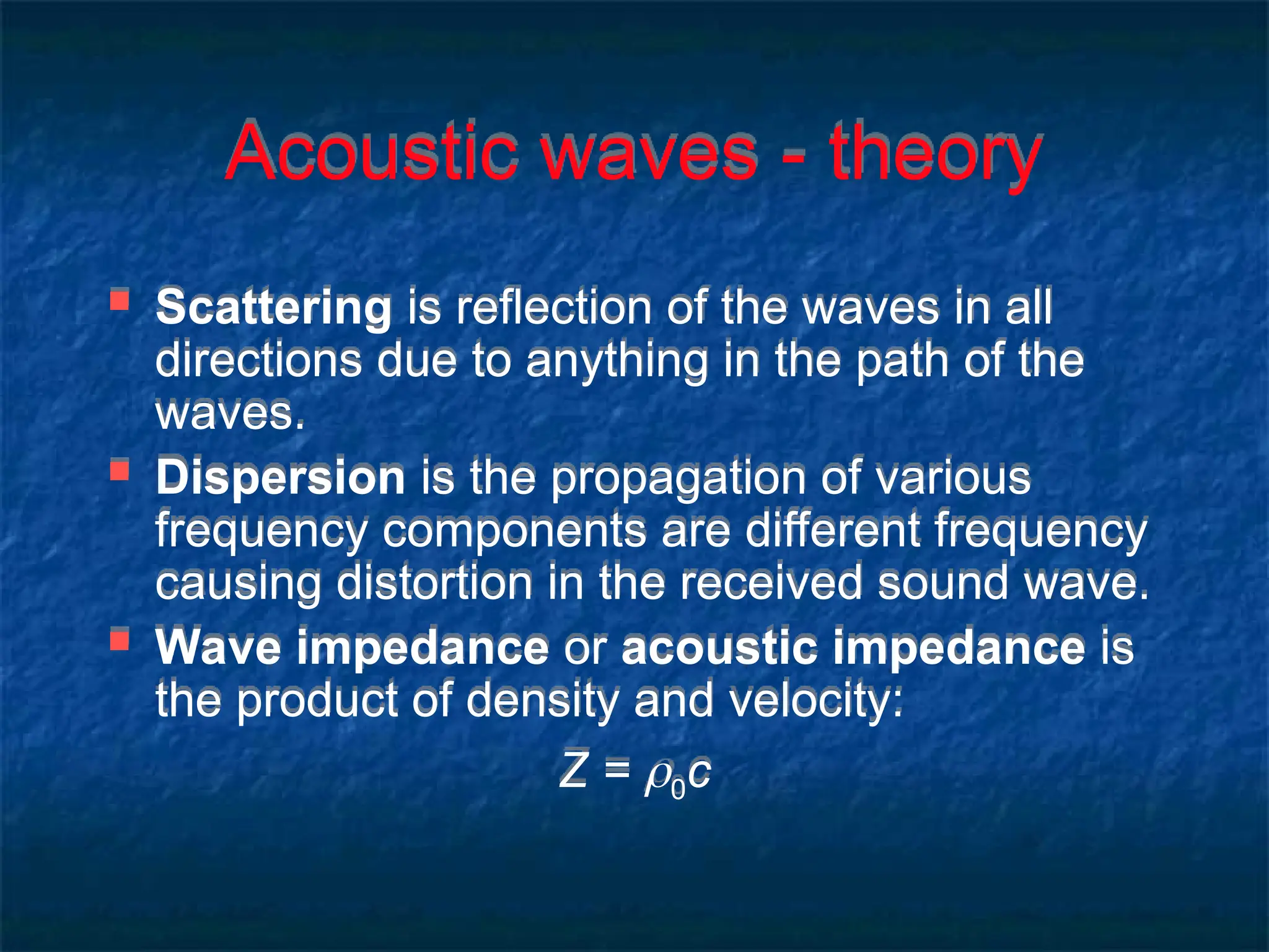 Acoustic waves - theory
 Scattering is reflection of the waves in all
directions due to anything in the path of the
waves.
 Dispersion is the propagation of various
frequency components are different frequency
causing distortion in the received sound wave.
 Wave impedance or acoustic impedance is
the product of density and velocity:
Z = 0c
 