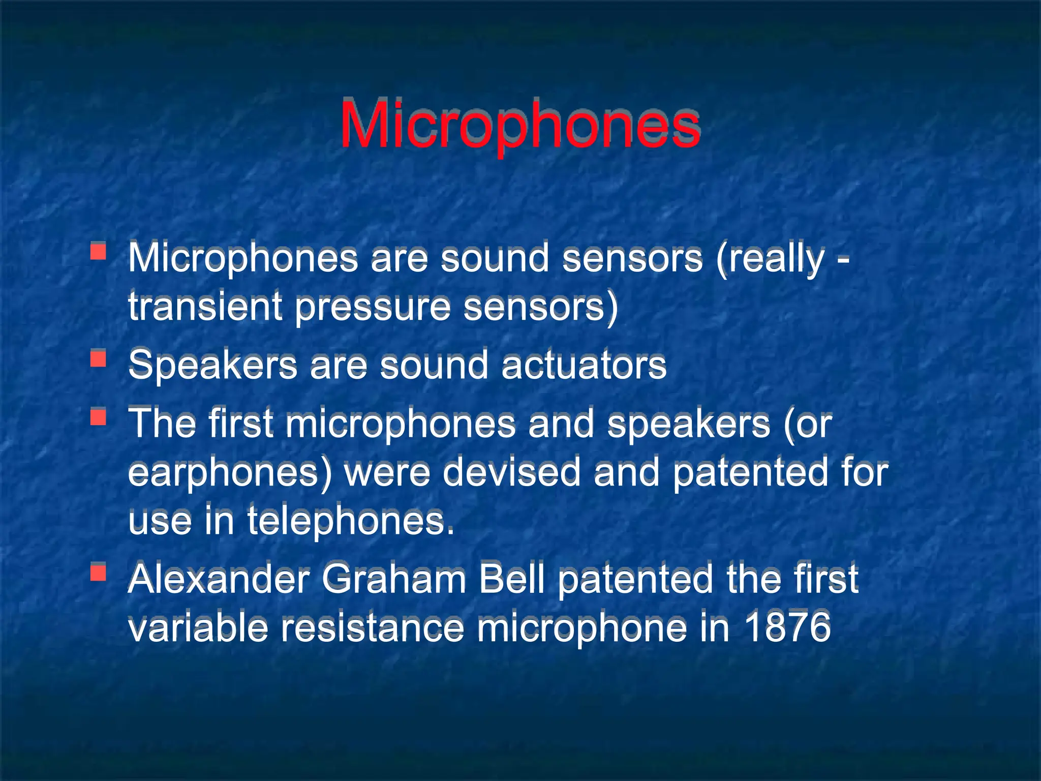 Microphones
 Microphones are sound sensors (really -
transient pressure sensors)
 Speakers are sound actuators
 The first microphones and speakers (or
earphones) were devised and patented for
use in telephones.
 Alexander Graham Bell patented the first
variable resistance microphone in 1876
 