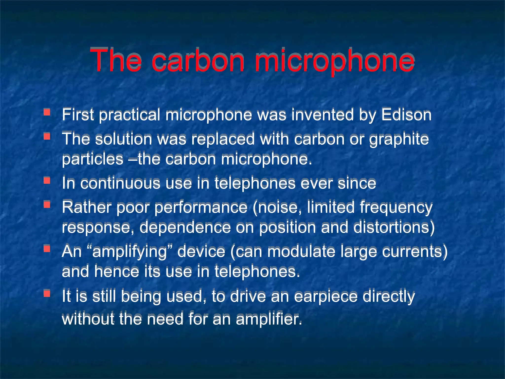 The carbon microphone
 First practical microphone was invented by Edison
 The solution was replaced with carbon or graphite
particles –the carbon microphone.
 In continuous use in telephones ever since
 Rather poor performance (noise, limited frequency
response, dependence on position and distortions)
 An “amplifying” device (can modulate large currents)
and hence its use in telephones.
 It is still being used, to drive an earpiece directly
without the need for an amplifier.
 