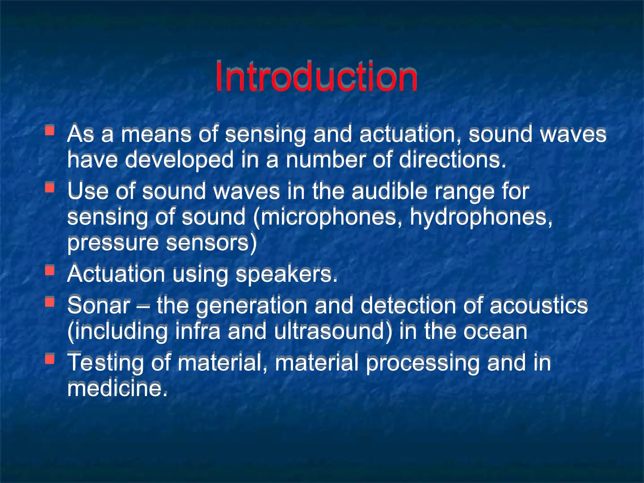 Introduction
 As a means of sensing and actuation, sound waves
have developed in a number of directions.
 Use of sound waves in the audible range for
sensing of sound (microphones, hydrophones,
pressure sensors)
 Actuation using speakers.
 Sonar – the generation and detection of acoustics
(including infra and ultrasound) in the ocean
 Testing of material, material processing and in
medicine.
 