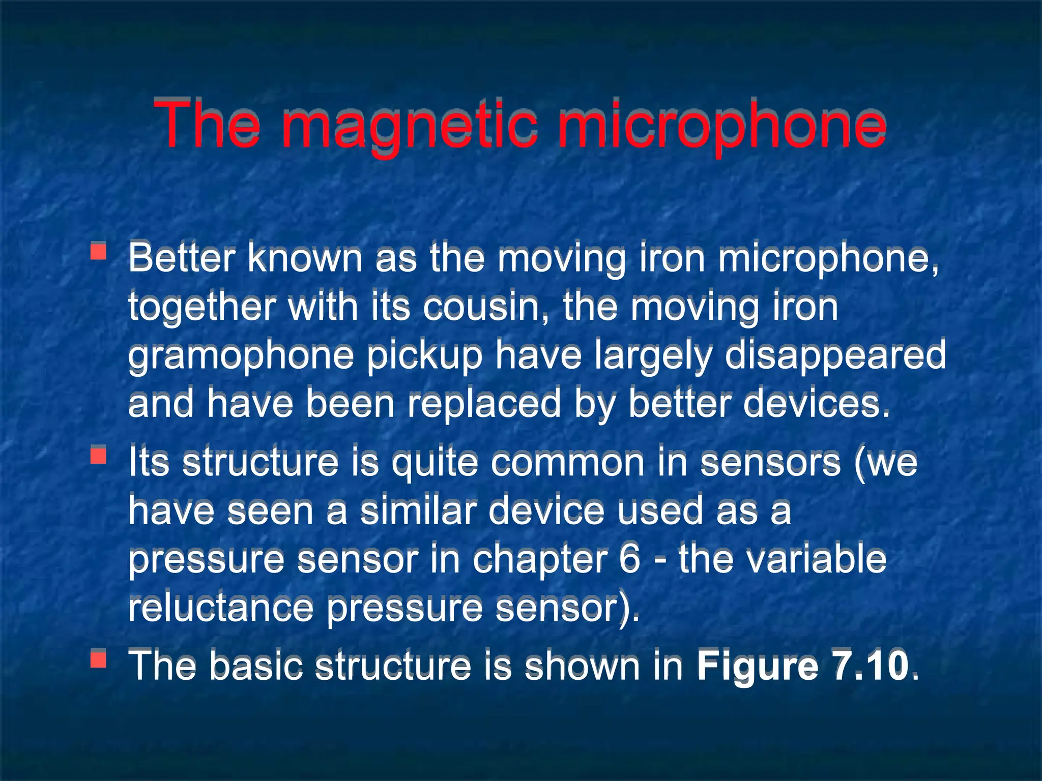 The magnetic microphone
 Better known as the moving iron microphone,
together with its cousin, the moving iron
gramophone pickup have largely disappeared
and have been replaced by better devices.
 Its structure is quite common in sensors (we
have seen a similar device used as a
pressure sensor in chapter 6  the variable
reluctance pressure sensor).
 The basic structure is shown in Figure 7.10.
 