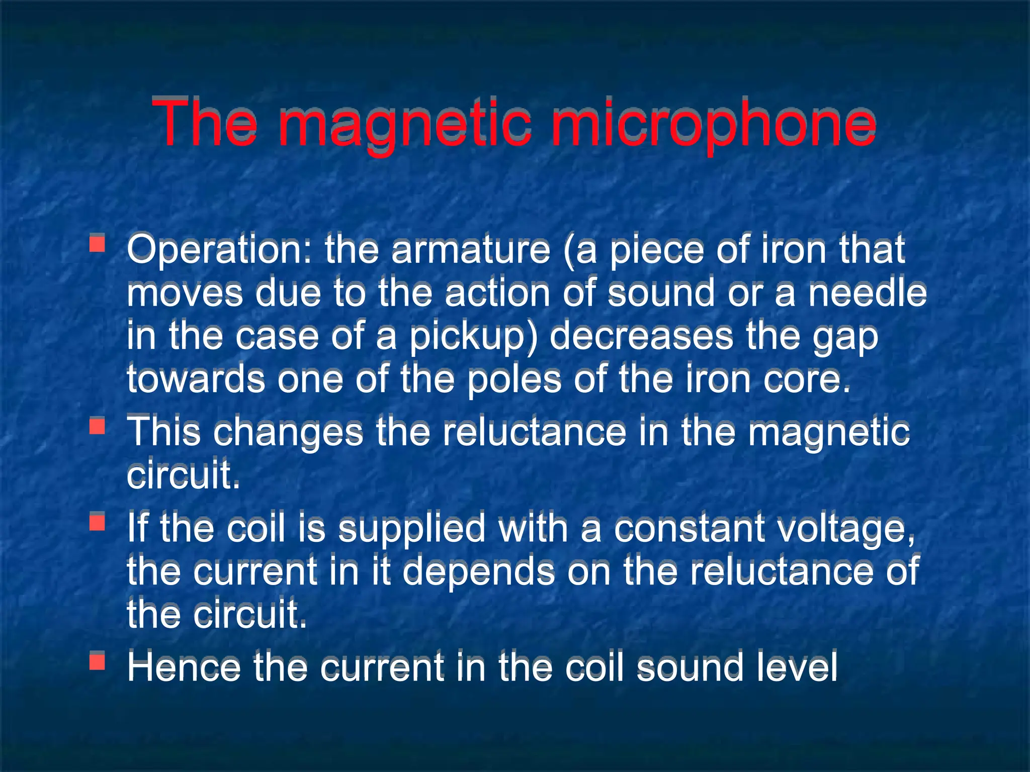 The magnetic microphone
 Operation: the armature (a piece of iron that
moves due to the action of sound or a needle
in the case of a pickup) decreases the gap
towards one of the poles of the iron core.
 This changes the reluctance in the magnetic
circuit.
 If the coil is supplied with a constant voltage,
the current in it depends on the reluctance of
the circuit.
 Hence the current in the coil sound level
 