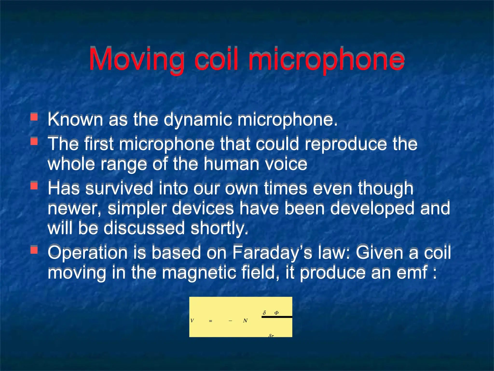 Moving coil microphone
 Known as the dynamic microphone.
 The first microphone that could reproduce the
whole range of the human voice
 Has survived into our own times even though
newer, simpler devices have been developed and
will be discussed shortly.
 Operation is based on Faraday’s law: Given a coil
moving in the magnetic field, it produce an emf :
V = − N
d Φ
dt
 