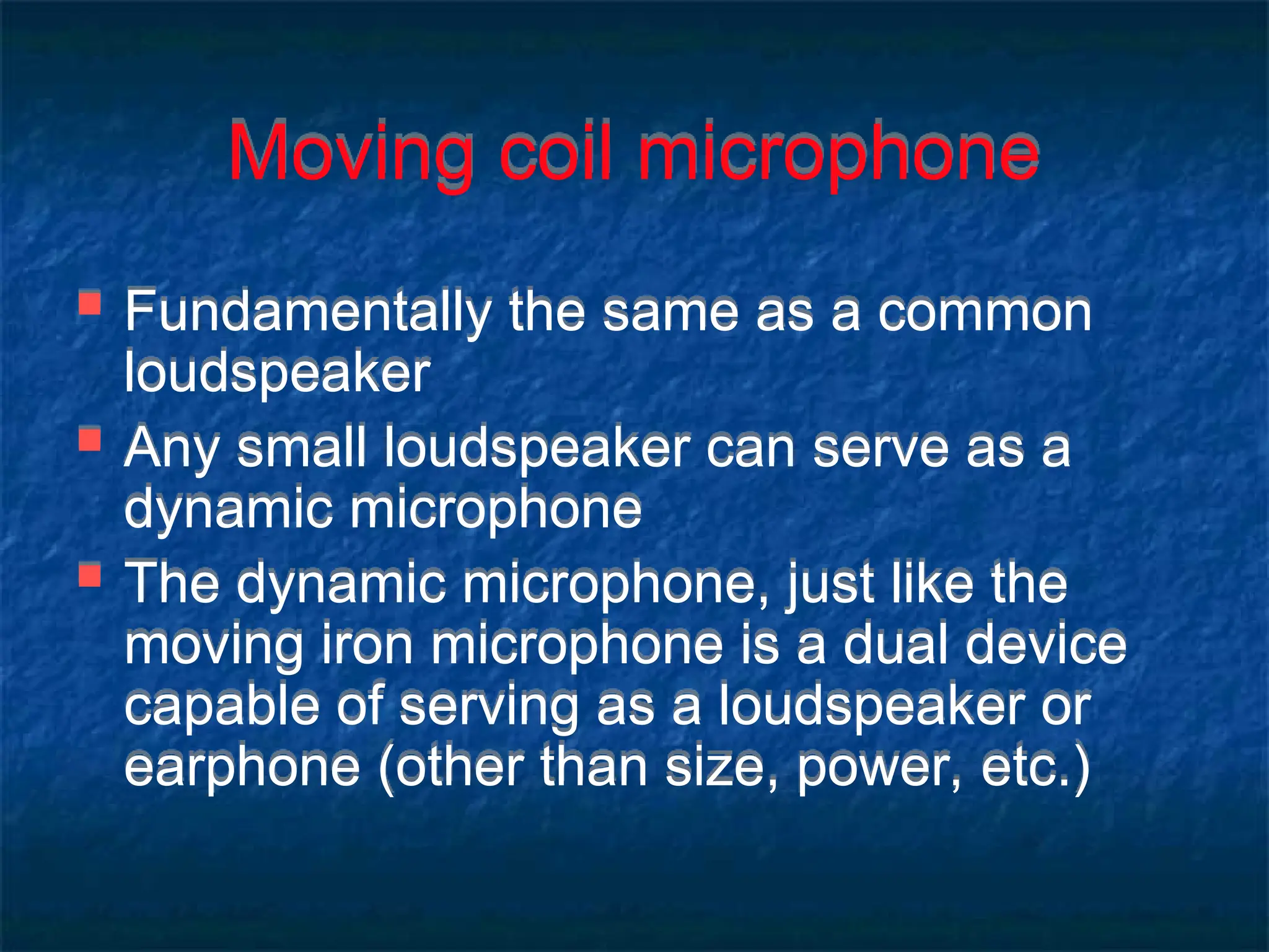 Moving coil microphone
 Fundamentally the same as a common
loudspeaker
 Any small loudspeaker can serve as a
dynamic microphone
 The dynamic microphone, just like the
moving iron microphone is a dual device
capable of serving as a loudspeaker or
earphone (other than size, power, etc.)
 