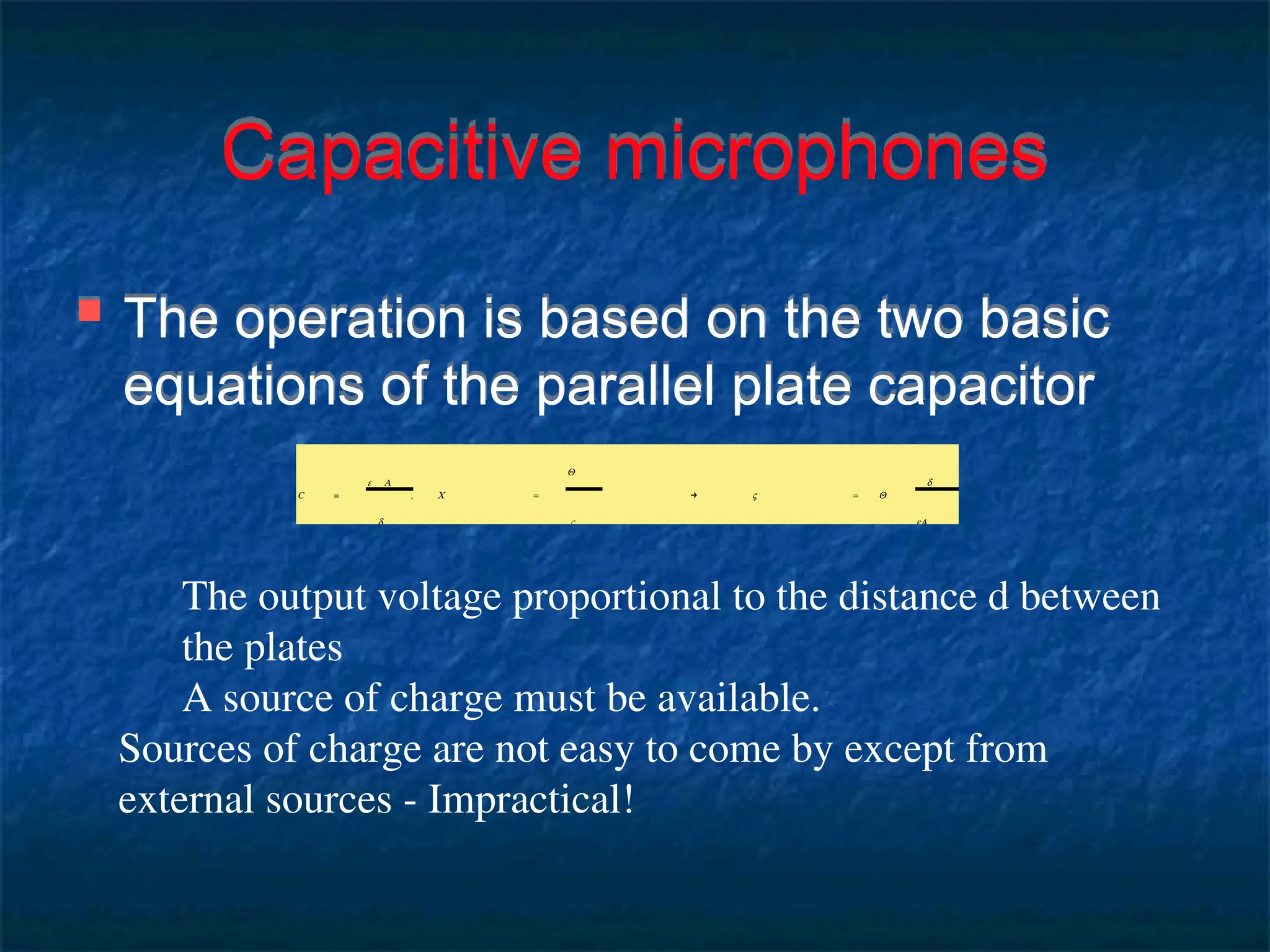 Capacitive microphones
 The operation is based on the two basic
equations of the parallel plate capacitor
C =
ε A
d
, C =
Q
V
→ V = Q
d
eA
The output voltage proportional to the distance d between
the plates
A source of charge must be available.
Sources of charge are not easy to come by except from
external sources - Impractical!
 