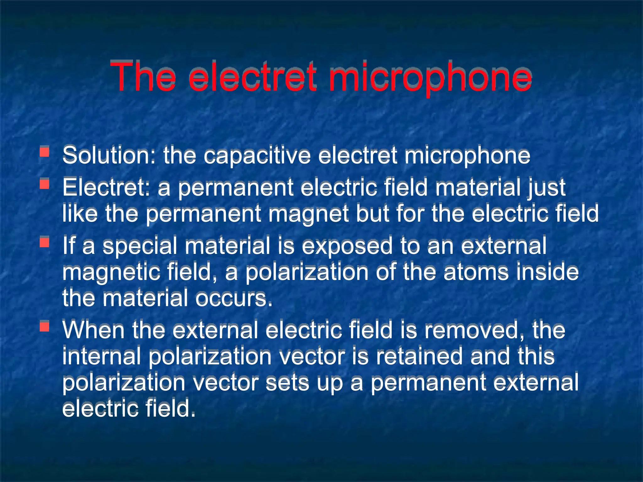 The electret microphone
 Solution: the capacitive electret microphone
 Electret: a permanent electric field material just
like the permanent magnet but for the electric field
 If a special material is exposed to an external
magnetic field, a polarization of the atoms inside
the material occurs.
 When the external electric field is removed, the
internal polarization vector is retained and this
polarization vector sets up a permanent external
electric field.
 