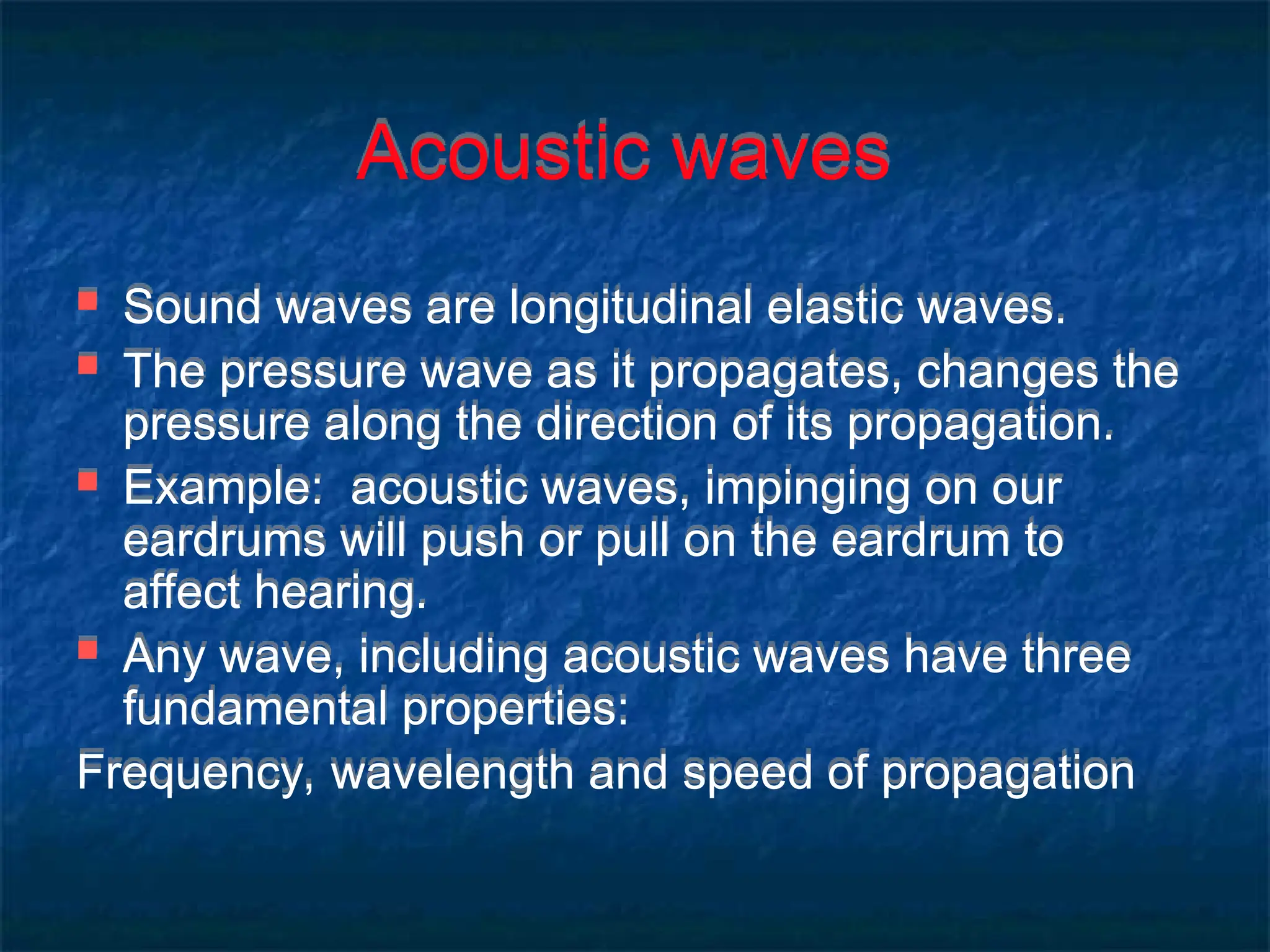 Acoustic waves
 Sound waves are longitudinal elastic waves.
 The pressure wave as it propagates, changes the
pressure along the direction of its propagation.
 Example: acoustic waves, impinging on our
eardrums will push or pull on the eardrum to
affect hearing.
 Any wave, including acoustic waves have three
fundamental properties:
Frequency, wavelength and speed of propagation
 