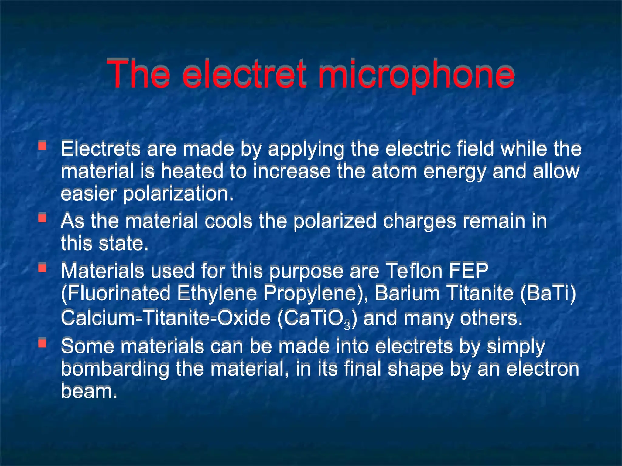 The electret microphone
 Electrets are made by applying the electric field while the
material is heated to increase the atom energy and allow
easier polarization.
 As the material cools the polarized charges remain in
this state.
 Materials used for this purpose are Teflon FEP
(Fluorinated Ethylene Propylene), Barium Titanite (BaTi)
Calcium-Titanite-Oxide (CaTiO3) and many others.
 Some materials can be made into electrets by simply
bombarding the material, in its final shape by an electron
beam.
 