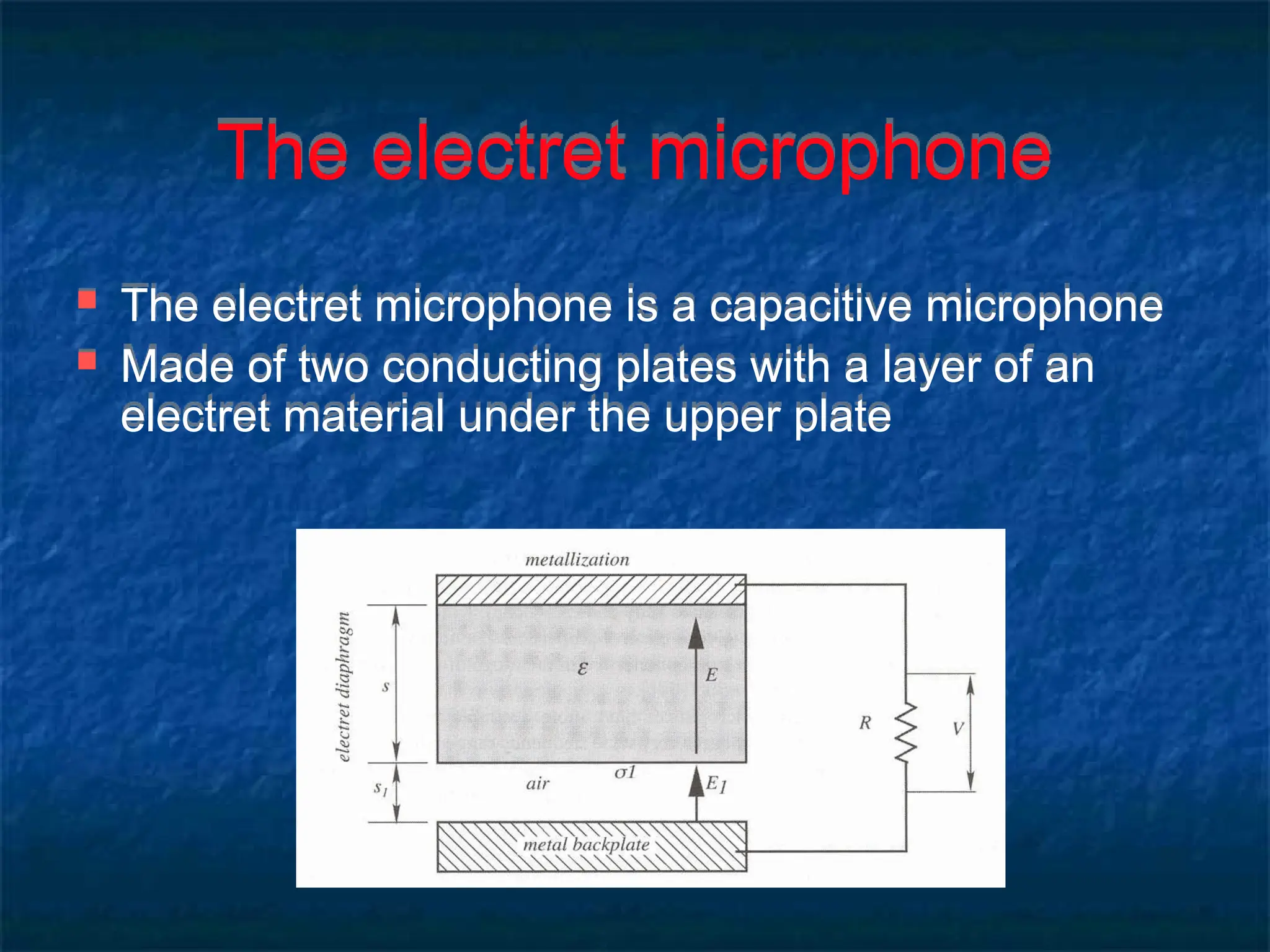 The electret microphone
 The electret microphone is a capacitive microphone
 Made of two conducting plates with a layer of an
electret material under the upper plate
 