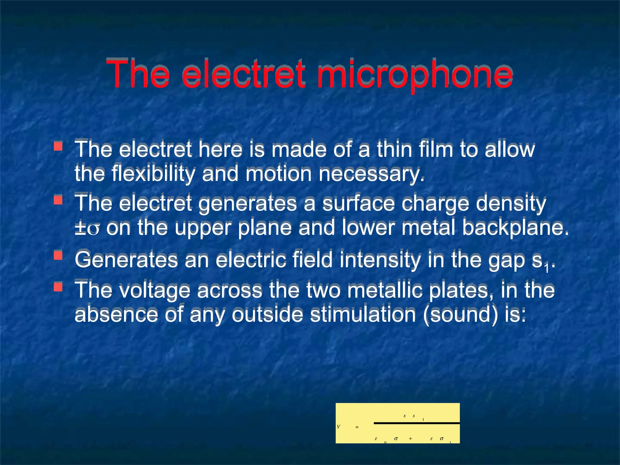 The electret microphone
 The electret here is made of a thin film to allow
the flexibility and motion necessary.
 The electret generates a surface charge density
± on the upper plane and lower metal backplane.
 Generates an electric field intensity in the gap s1.
 The voltage across the two metallic plates, in the
absence of any outside stimulation (sound) is:
V =
s s
1
ε
0
s + ε s
1
 
