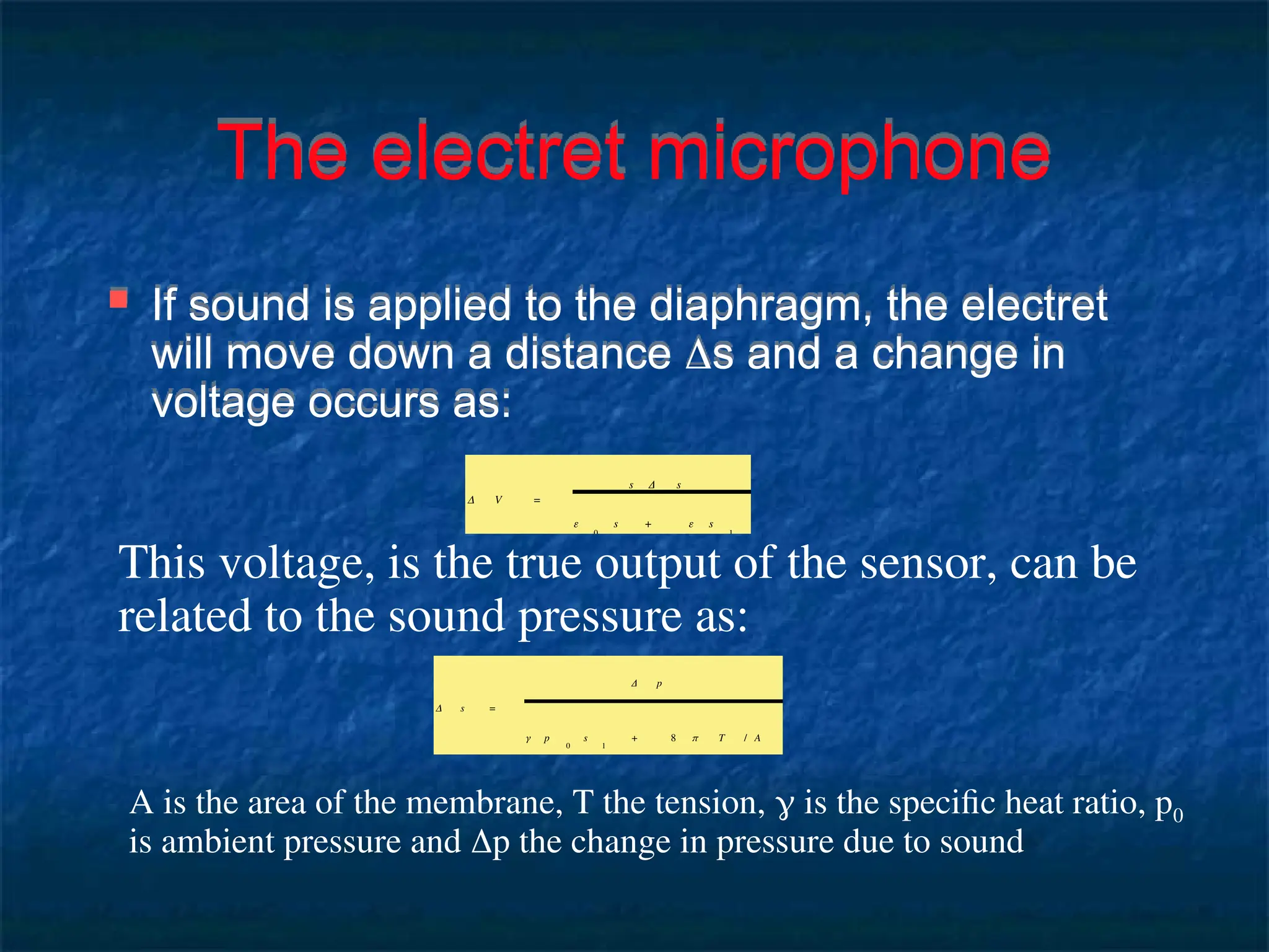 The electret microphone
 If sound is applied to the diaphragm, the electret
will move down a distance s and a change in
voltage occurs as:
Δ V =
s Δ s
ε
0
s + ε s
1
This voltage, is the true output of the sensor, can be
related to the sound pressure as:
Δ s =
Δ p
γ p
0
s
1
+ 8 π T / A
A is the area of the membrane, T the tension,  is the specific heat ratio, p0
is ambient pressure and p the change in pressure due to sound
 