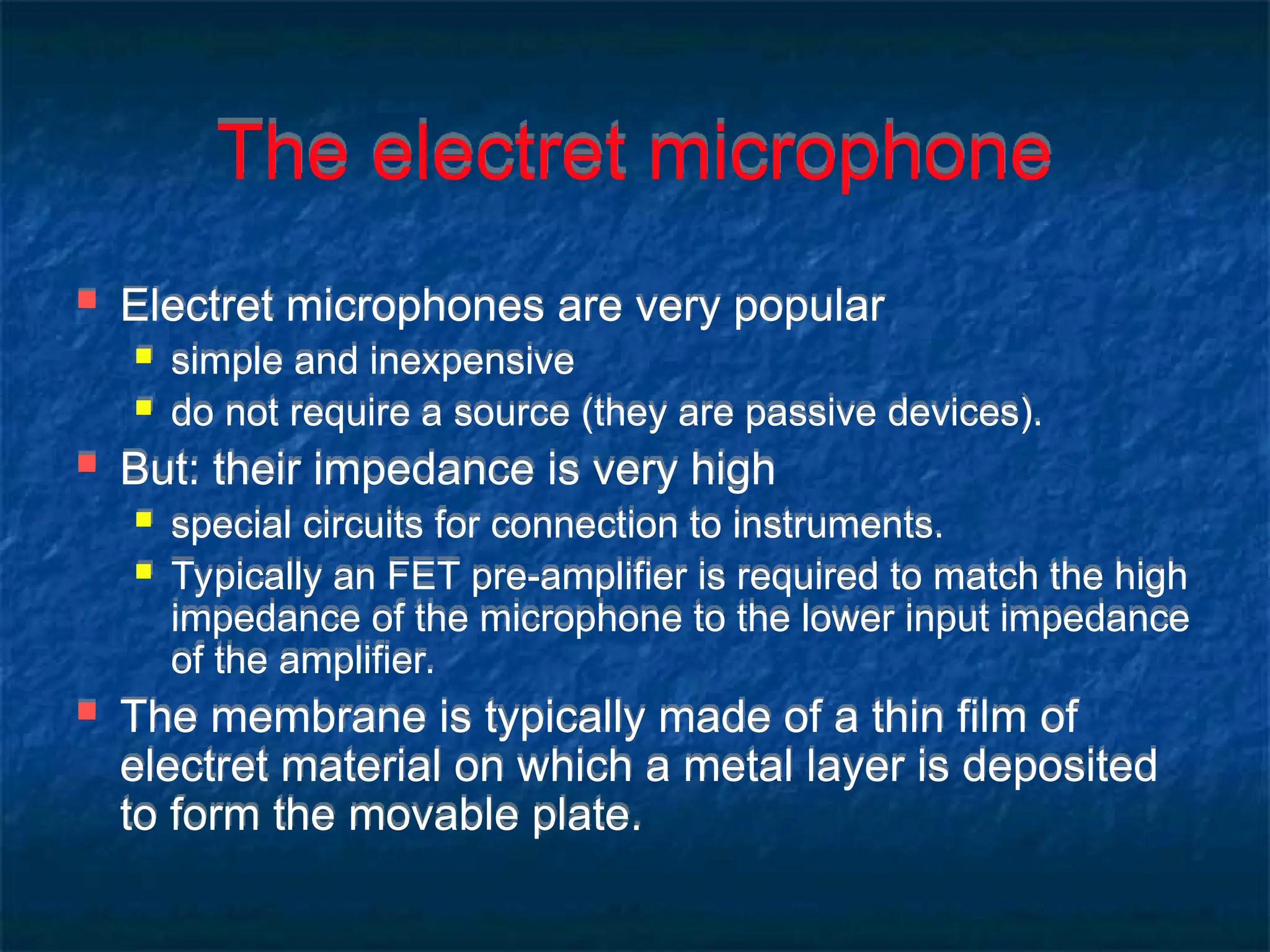 The electret microphone
 Electret microphones are very popular
 simple and inexpensive
 do not require a source (they are passive devices).
 But: their impedance is very high
 special circuits for connection to instruments.
 Typically an FET pre-amplifier is required to match the high
impedance of the microphone to the lower input impedance
of the amplifier.
 The membrane is typically made of a thin film of
electret material on which a metal layer is deposited
to form the movable plate.
 