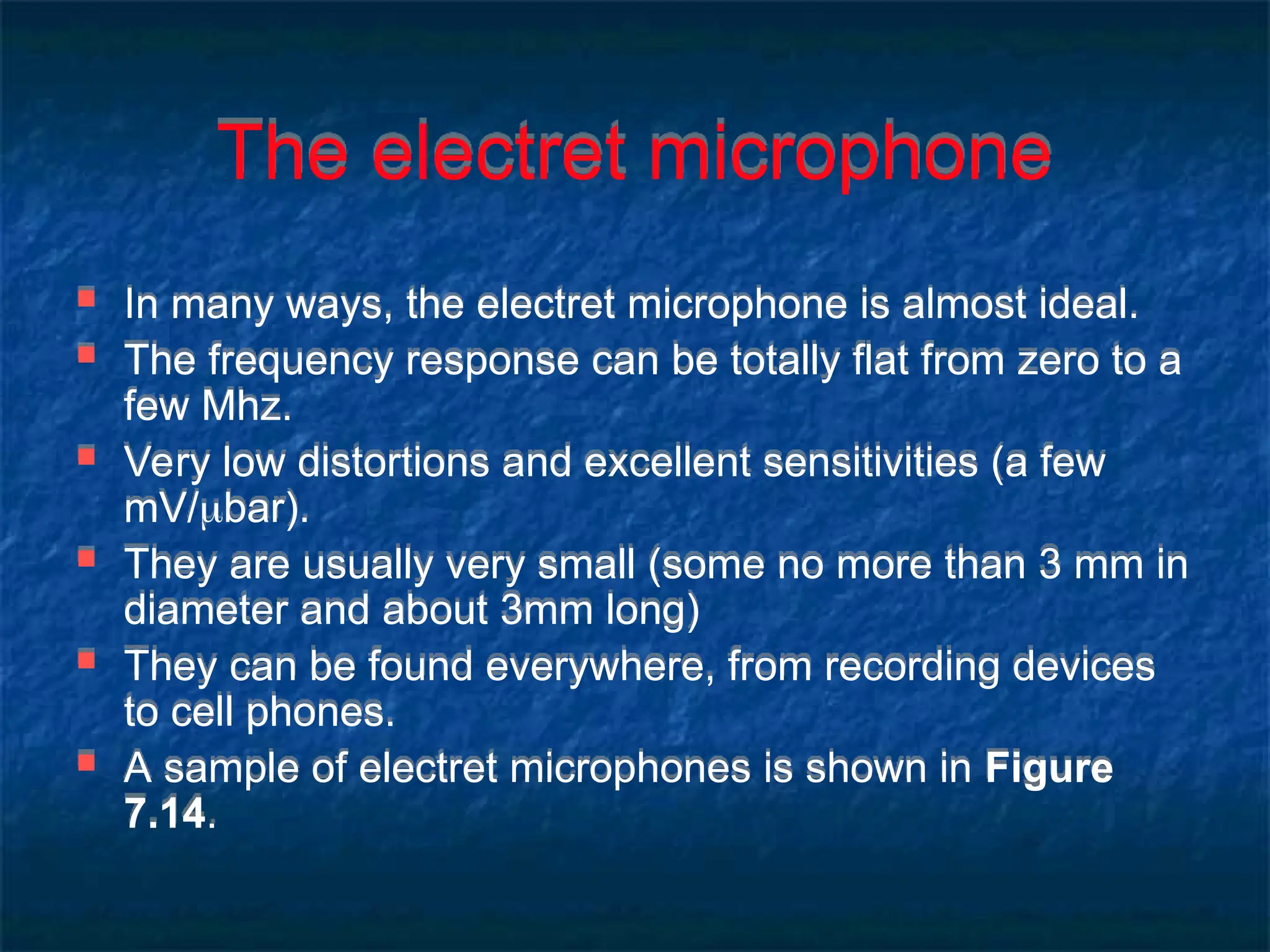 The electret microphone
 In many ways, the electret microphone is almost ideal.
 The frequency response can be totally flat from zero to a
few Mhz.
 Very low distortions and excellent sensitivities (a few
mV/bar).
 They are usually very small (some no more than 3 mm in
diameter and about 3mm long)
 They can be found everywhere, from recording devices
to cell phones.
 A sample of electret microphones is shown in Figure
7.14.
 