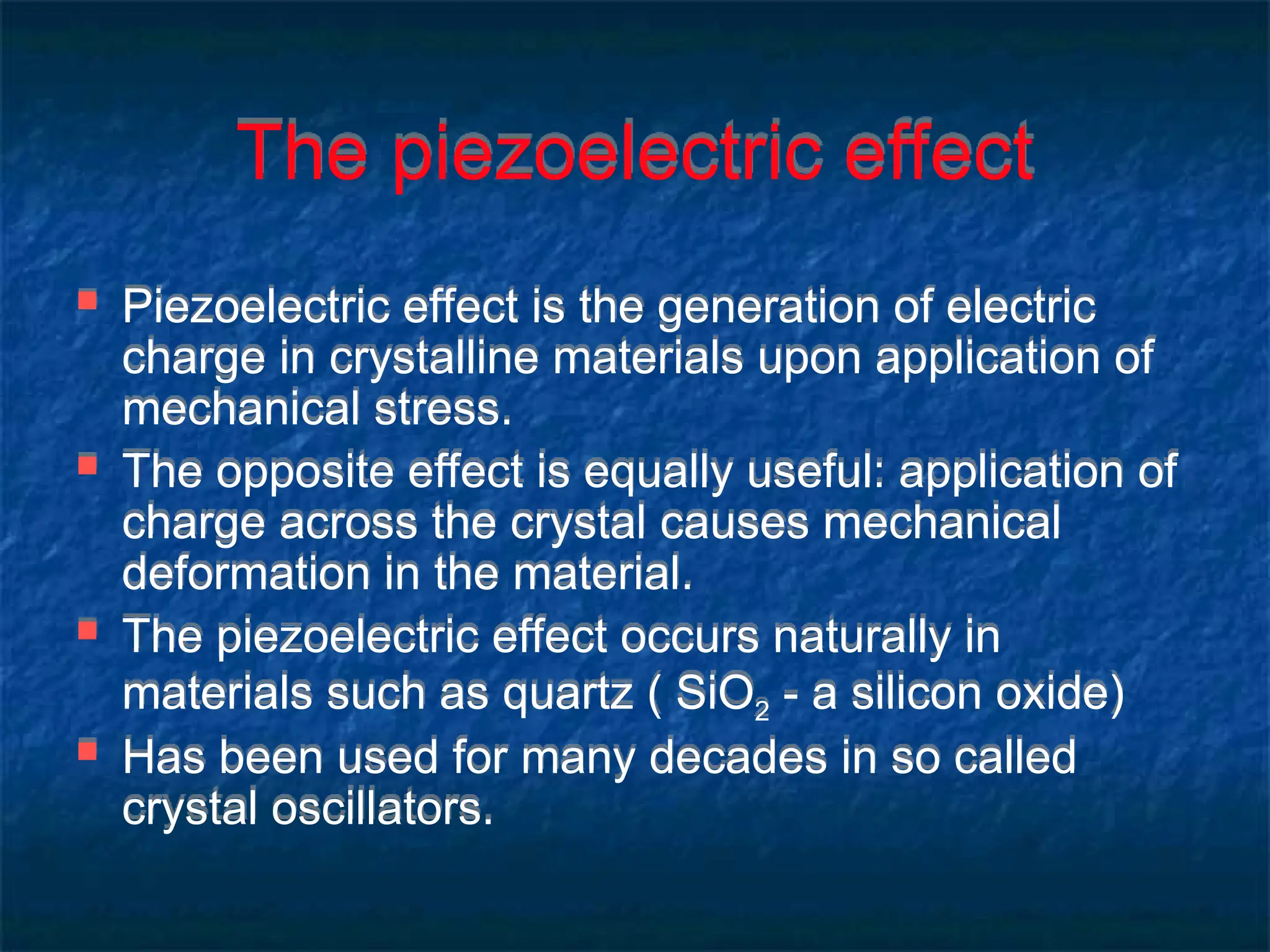 The piezoelectric effect
 Piezoelectric effect is the generation of electric
charge in crystalline materials upon application of
mechanical stress.
 The opposite effect is equally useful: application of
charge across the crystal causes mechanical
deformation in the material.
 The piezoelectric effect occurs naturally in
materials such as quartz ( SiO2 - a silicon oxide)
 Has been used for many decades in so called
crystal oscillators.
 