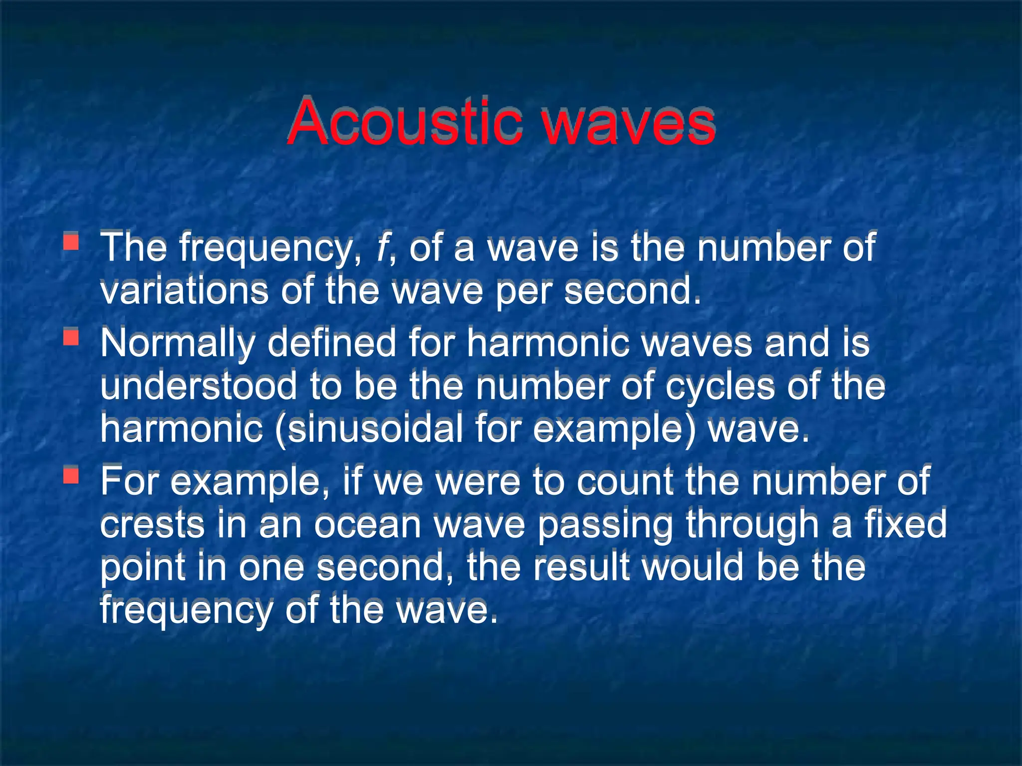 Acoustic waves
 The frequency, f, of a wave is the number of
variations of the wave per second.
 Normally defined for harmonic waves and is
understood to be the number of cycles of the
harmonic (sinusoidal for example) wave.
 For example, if we were to count the number of
crests in an ocean wave passing through a fixed
point in one second, the result would be the
frequency of the wave.
 