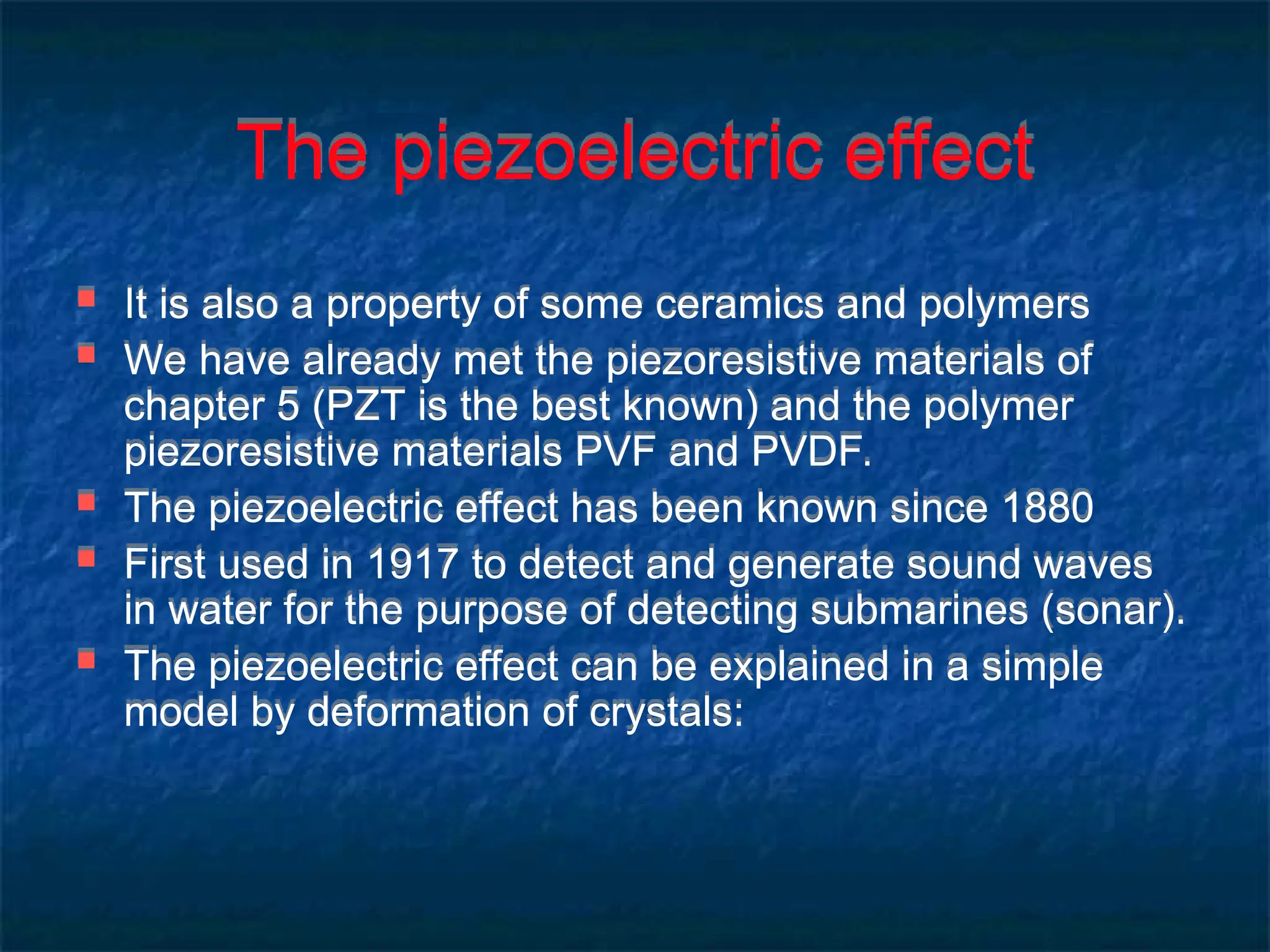 The piezoelectric effect
 It is also a property of some ceramics and polymers
 We have already met the piezoresistive materials of
chapter 5 (PZT is the best known) and the polymer
piezoresistive materials PVF and PVDF.
 The piezoelectric effect has been known since 1880
 First used in 1917 to detect and generate sound waves
in water for the purpose of detecting submarines (sonar).
 The piezoelectric effect can be explained in a simple
model by deformation of crystals:
 