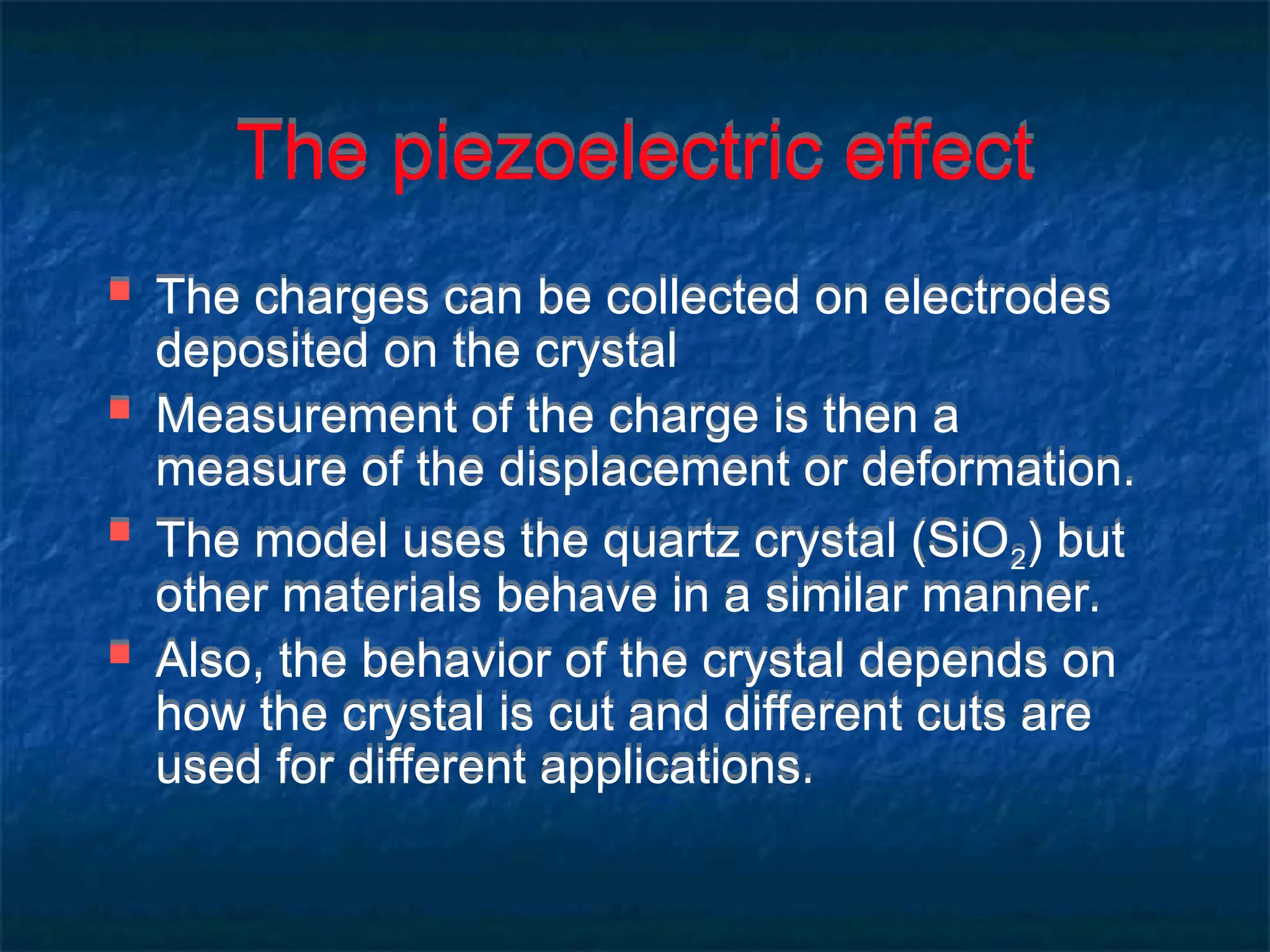 The piezoelectric effect
 The charges can be collected on electrodes
deposited on the crystal
 Measurement of the charge is then a
measure of the displacement or deformation.
 The model uses the quartz crystal (SiO2) but
other materials behave in a similar manner.
 Also, the behavior of the crystal depends on
how the crystal is cut and different cuts are
used for different applications.
 