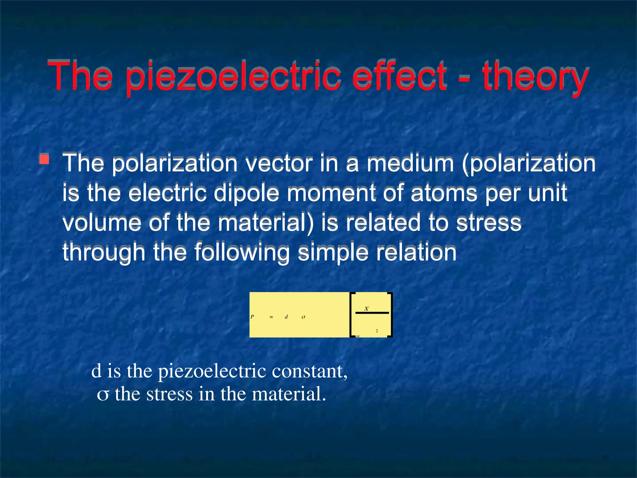 The piezoelectric effect - theory
 The polarization vector in a medium (polarization
is the electric dipole moment of atoms per unit
volume of the material) is related to stress
through the following simple relation
P = d σ
C
m
2
d is the piezoelectric constant,
 the stress in the material.
 