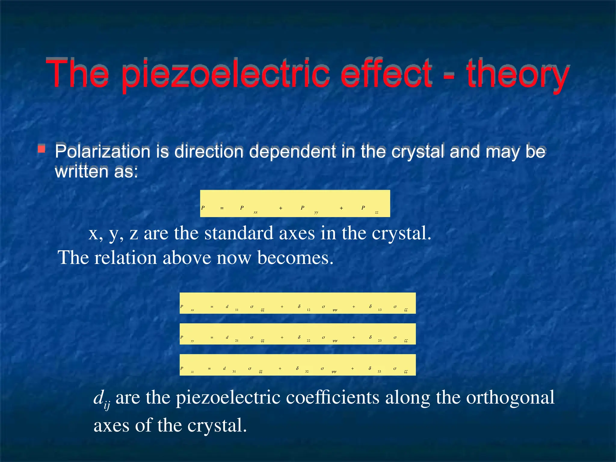 The piezoelectric effect - theory
 Polarization is direction dependent in the crystal and may be
written as:
x, y, z are the standard axes in the crystal.
The relation above now becomes.
P = P
xx
+ P
yy
+ P
zz
P
xx
= d
11
σ
xx
+ d
12
σ
yy
+ d
13
σ
zz
P
yy
= d
21
σ
xx
+ d
22
σ
yy
+ d
23
σ
zz
P
zz
= d
31
σ
xx
+ d
32
σ
yy
+ d
33
σ
zz
dij are the piezoelectric coefficients along the orthogonal
axes of the crystal.
 