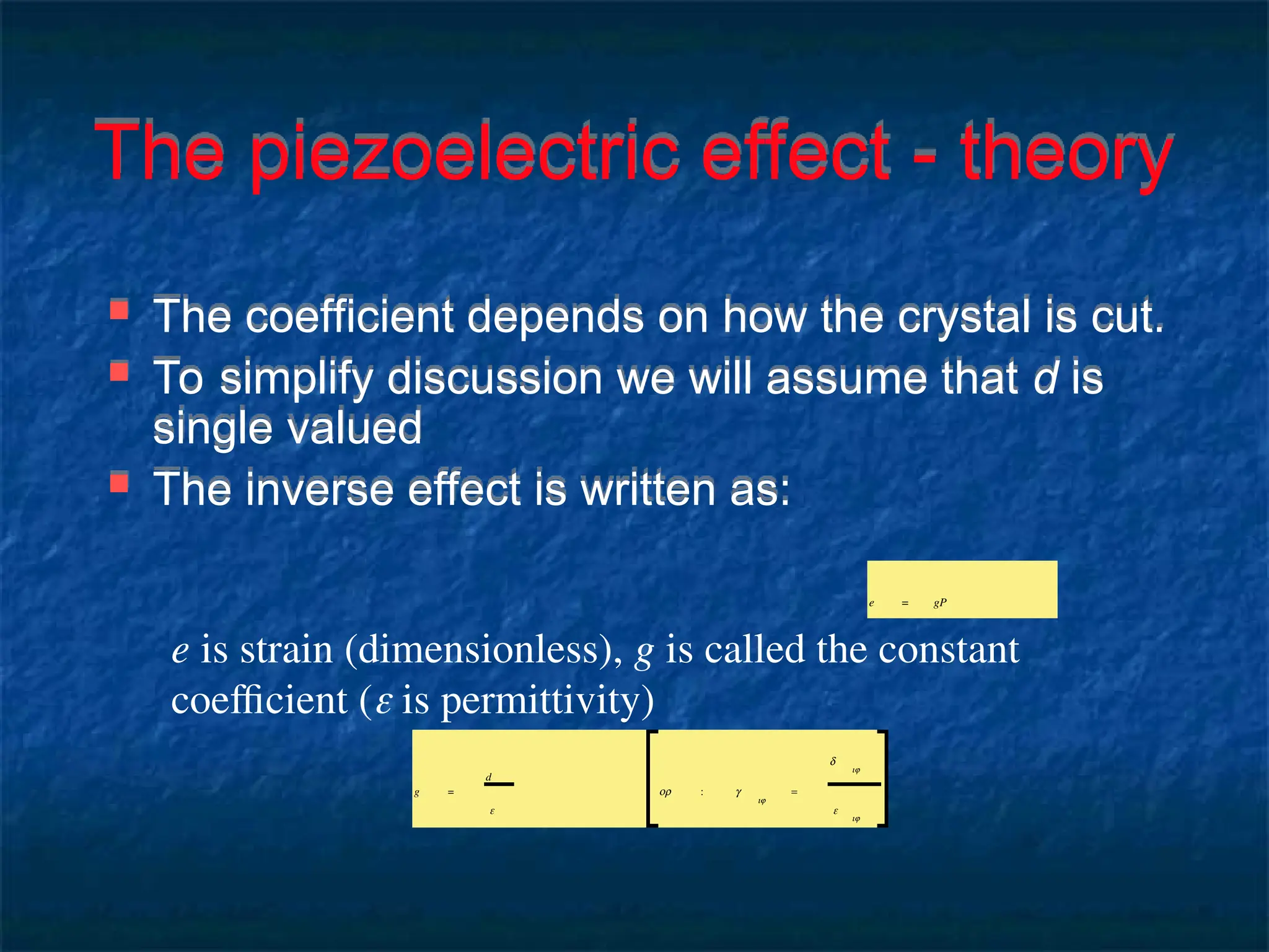 The piezoelectric effect - theory
 The coefficient depends on how the crystal is cut.
 To simplify discussion we will assume that d is
single valued
 The inverse effect is written as:
e = gP
e is strain (dimensionless), g is called the constant
coefficient ( is permittivity)
g =
d
ε
or : g
ij
=
d
ij
ε
ij
 