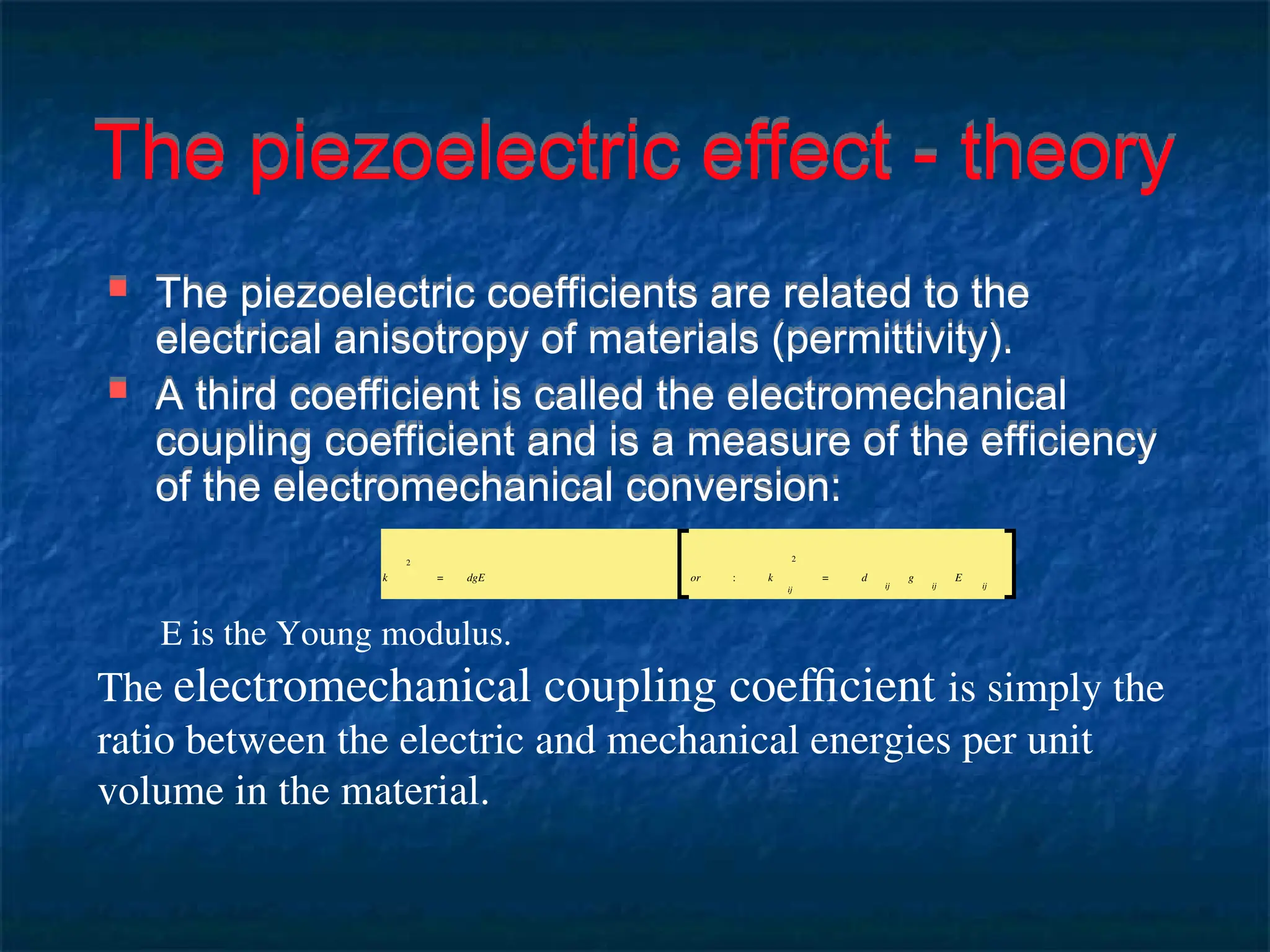 The piezoelectric effect - theory
 The piezoelectric coefficients are related to the
electrical anisotropy of materials (permittivity).
 A third coefficient is called the electromechanical
coupling coefficient and is a measure of the efficiency
of the electromechanical conversion:
k
2
= dgE or : k
ij
2
= d
ij
g
ij
E
ij
E is the Young modulus.
The electromechanical coupling coefficient is simply the
ratio between the electric and mechanical energies per unit
volume in the material.
 