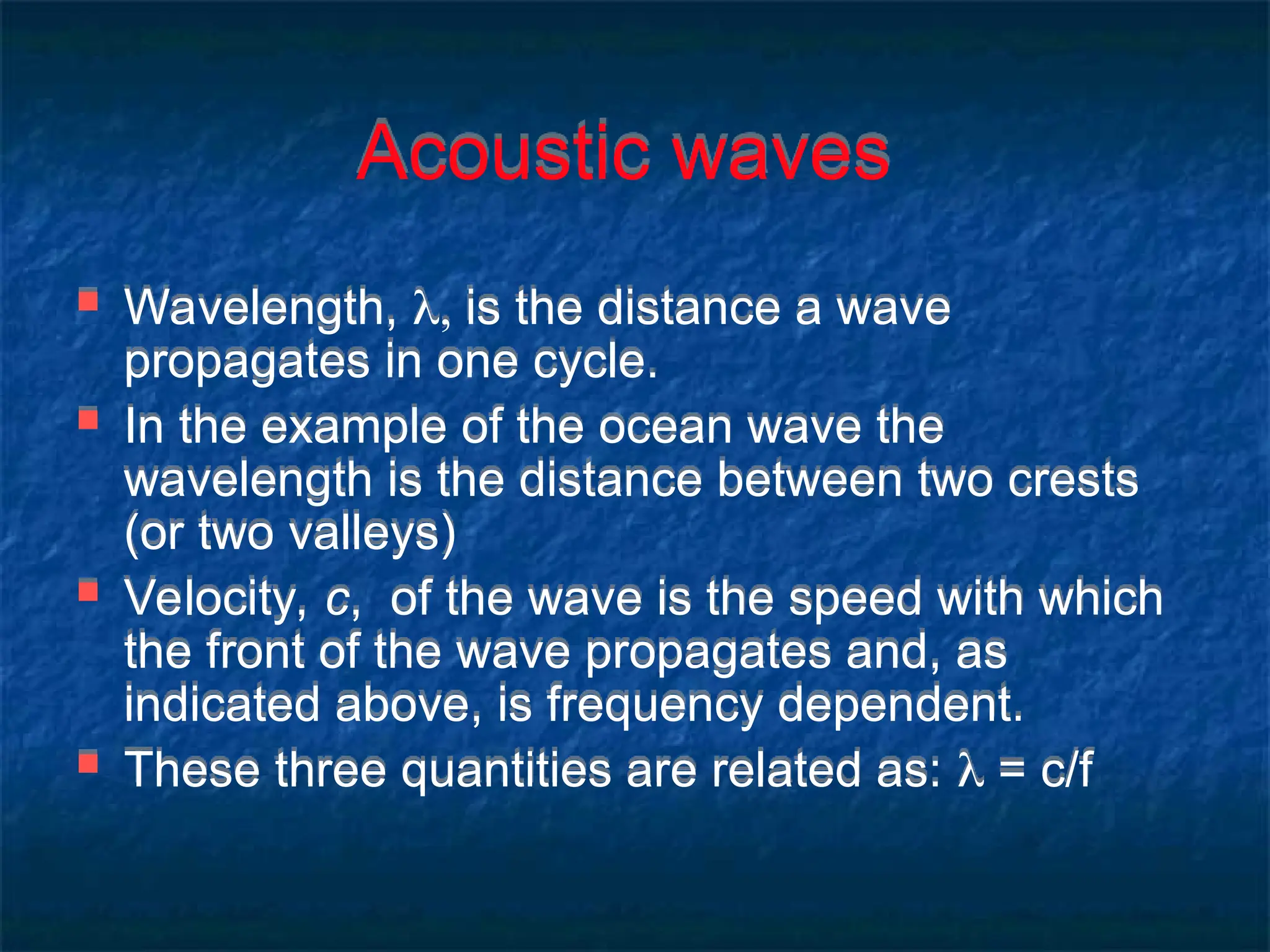 Acoustic waves
 Wavelength,  is the distance a wave
propagates in one cycle.
 In the example of the ocean wave the
wavelength is the distance between two crests
(or two valleys)
 Velocity, c, of the wave is the speed with which
the front of the wave propagates and, as
indicated above, is frequency dependent.
 These three quantities are related as:  = c/f
 