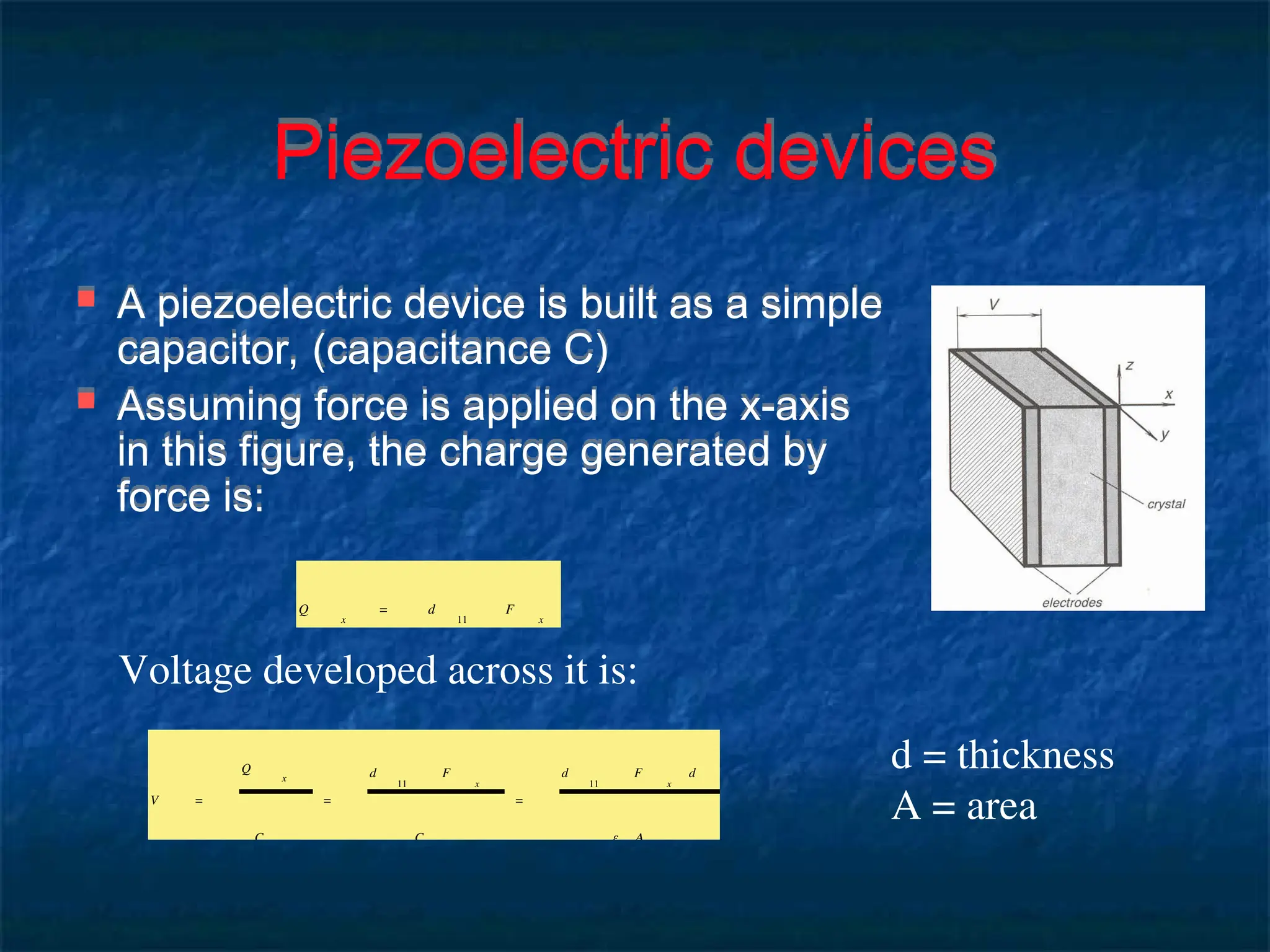 Piezoelectric devices
 A piezoelectric device is built as a simple
capacitor, (capacitance C)
 Assuming force is applied on the x-axis
in this figure, the charge generated by
force is:
Q
x
= d
11
F
x
Voltage developed across it is:
V =
Q
x
C
=
d
11
F
x
C
=
d
11
F
x
d
ε A
d = thickness
A = area
 