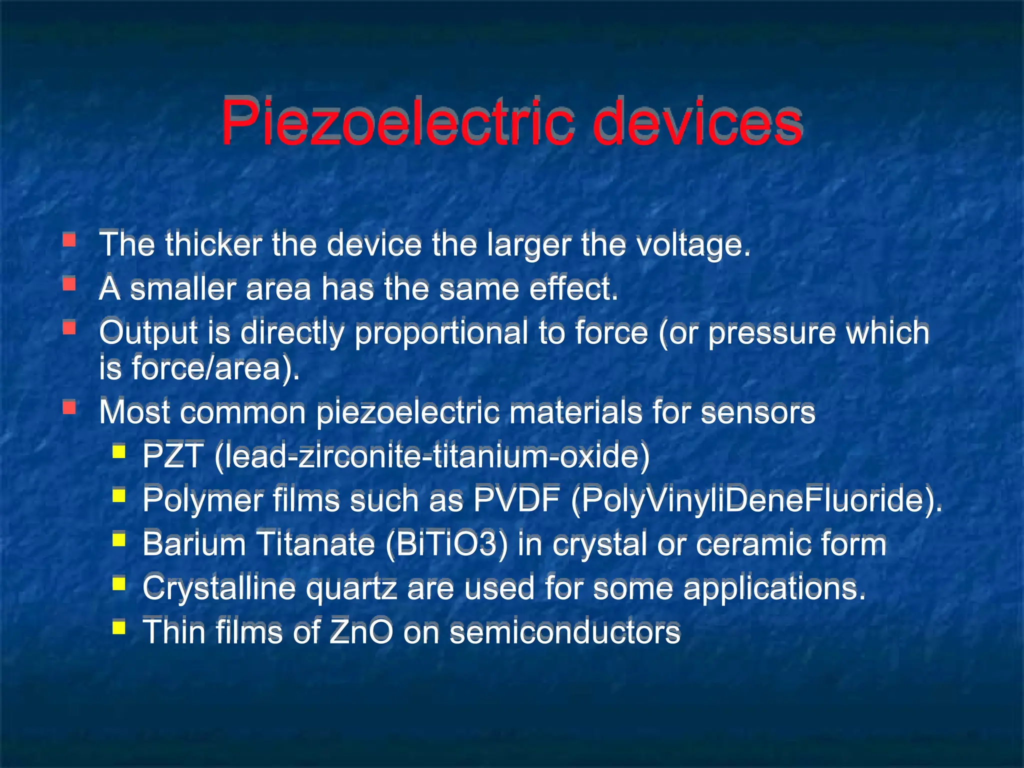 Piezoelectric devices
 The thicker the device the larger the voltage.
 A smaller area has the same effect.
 Output is directly proportional to force (or pressure which
is force/area).
 Most common piezoelectric materials for sensors
 PZT (lead-zirconite-titanium-oxide)
 Polymer films such as PVDF (PolyVinyliDeneFluoride).
 Barium Titanate (BiTiO3) in crystal or ceramic form
 Crystalline quartz are used for some applications.
 Thin films of ZnO on semiconductors
 