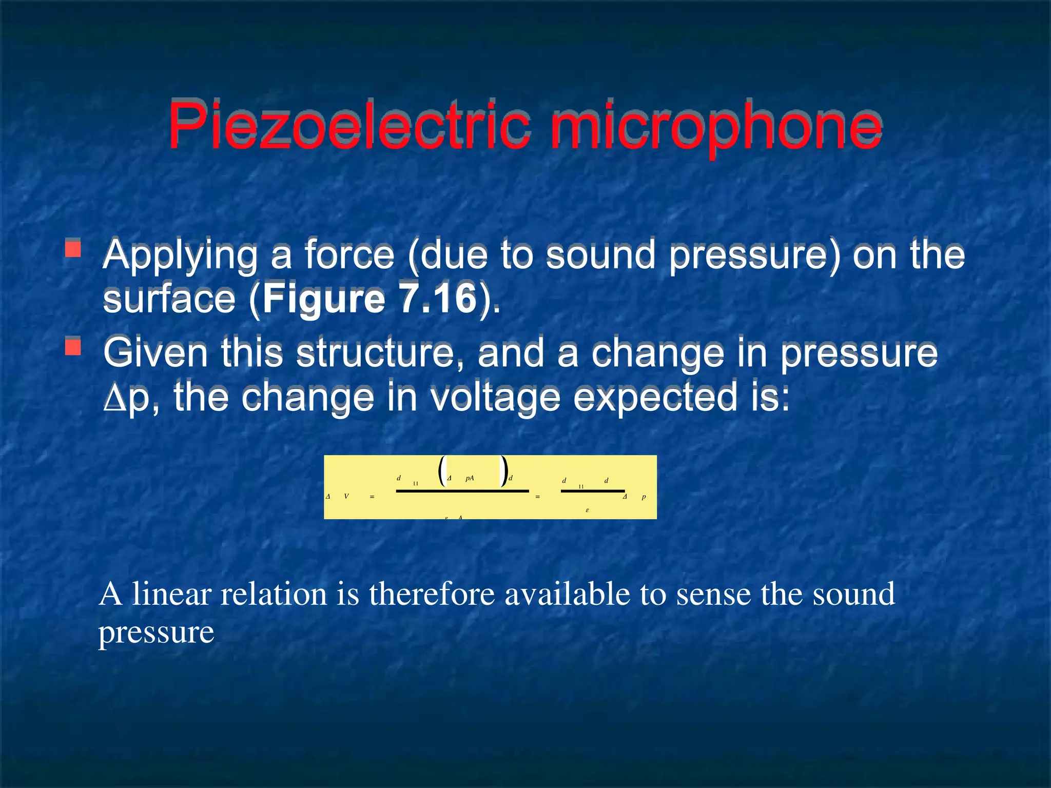 Piezoelectric microphone
 Applying a force (due to sound pressure) on the
surface (Figure 7.16).
 Given this structure, and a change in pressure
p, the change in voltage expected is:
Δ V =
d
11
Δ pA d
ε A
=
d
11
d
ε
Δ p
A linear relation is therefore available to sense the sound
pressure
 