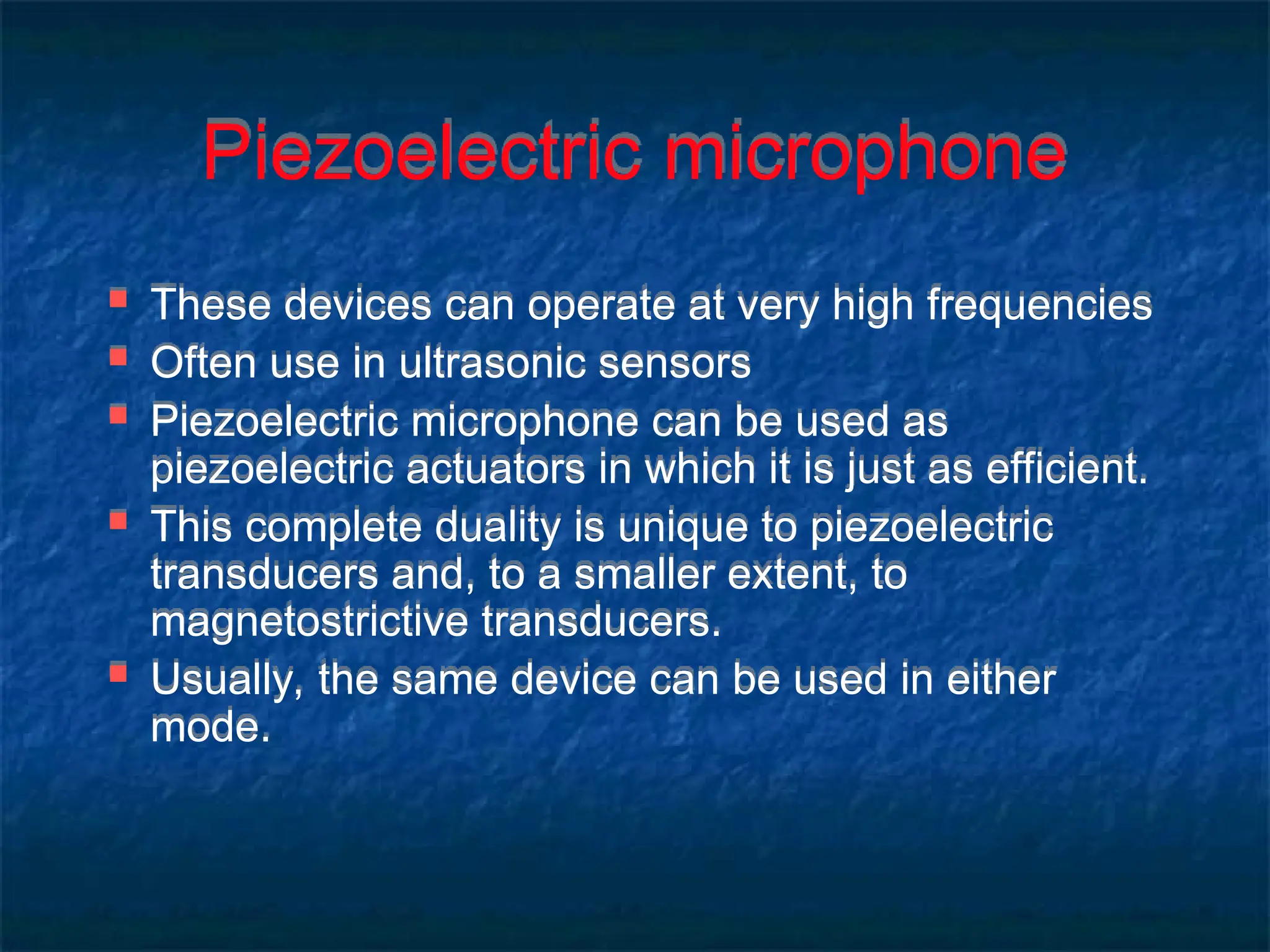 Piezoelectric microphone
 These devices can operate at very high frequencies
 Often use in ultrasonic sensors
 Piezoelectric microphone can be used as
piezoelectric actuators in which it is just as efficient.
 This complete duality is unique to piezoelectric
transducers and, to a smaller extent, to
magnetostrictive transducers.
 Usually, the same device can be used in either
mode.
 