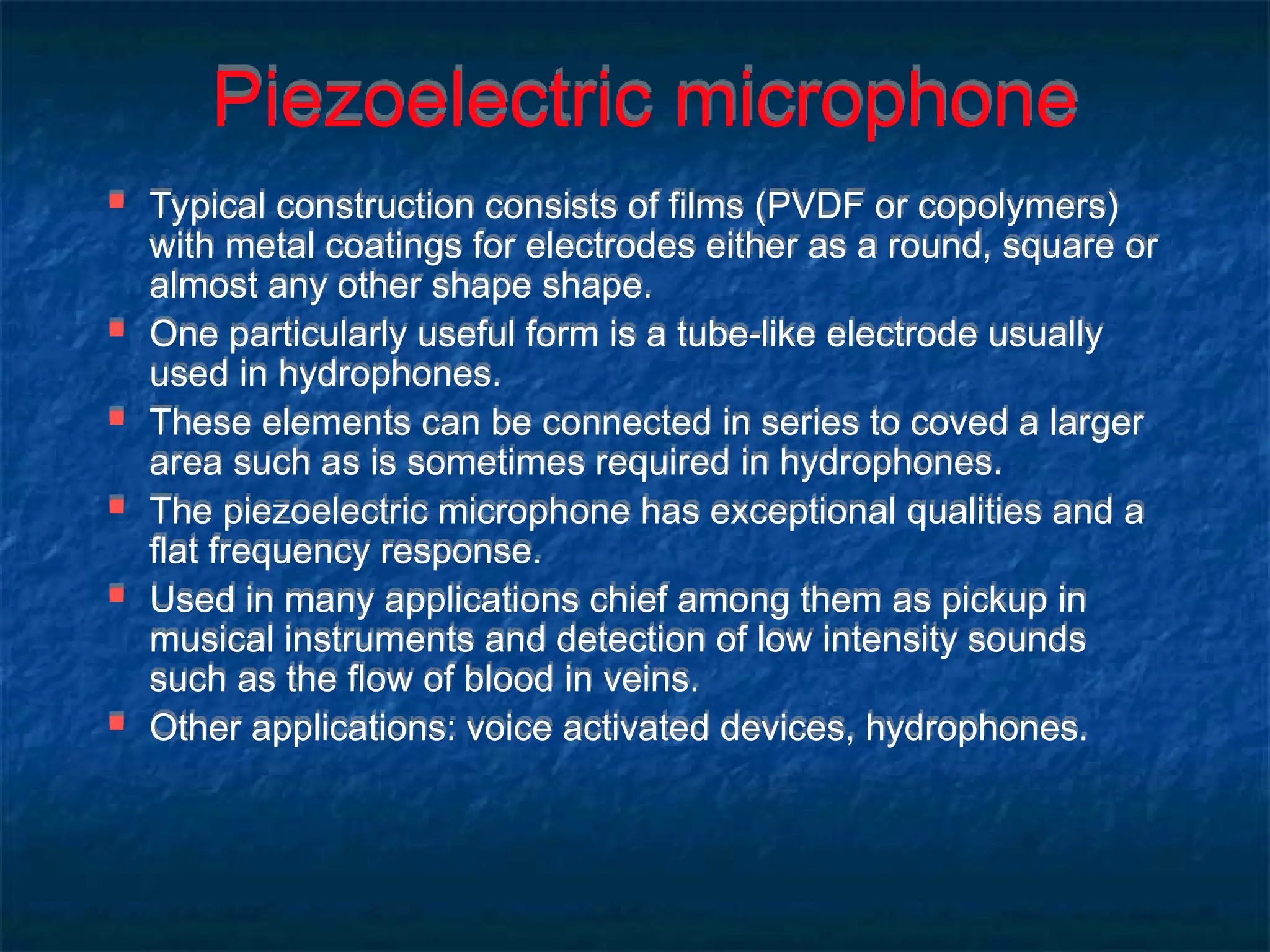 Piezoelectric microphone
 Typical construction consists of films (PVDF or copolymers)
with metal coatings for electrodes either as a round, square or
almost any other shape shape.
 One particularly useful form is a tube-like electrode usually
used in hydrophones.
 These elements can be connected in series to coved a larger
area such as is sometimes required in hydrophones.
 The piezoelectric microphone has exceptional qualities and a
flat frequency response.
 Used in many applications chief among them as pickup in
musical instruments and detection of low intensity sounds
such as the flow of blood in veins.
 Other applications: voice activated devices, hydrophones.
 
