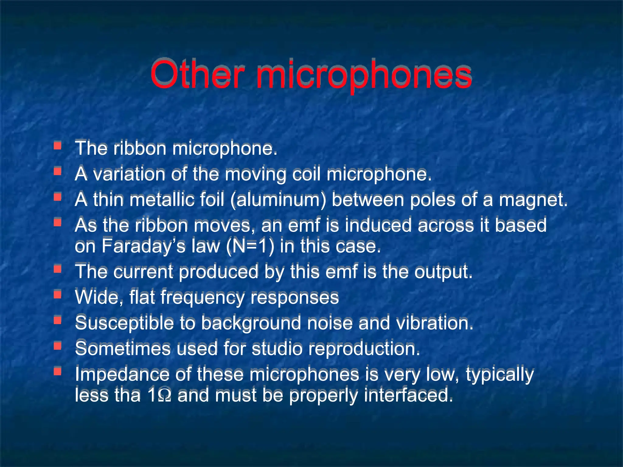Other microphones
 The ribbon microphone.
 A variation of the moving coil microphone.
 A thin metallic foil (aluminum) between poles of a magnet.
 As the ribbon moves, an emf is induced across it based
on Faraday’s law (N=1) in this case.
 The current produced by this emf is the output.
 Wide, flat frequency responses
 Susceptible to background noise and vibration.
 Sometimes used for studio reproduction.
 Impedance of these microphones is very low, typically
less tha 1 and must be properly interfaced.
 
