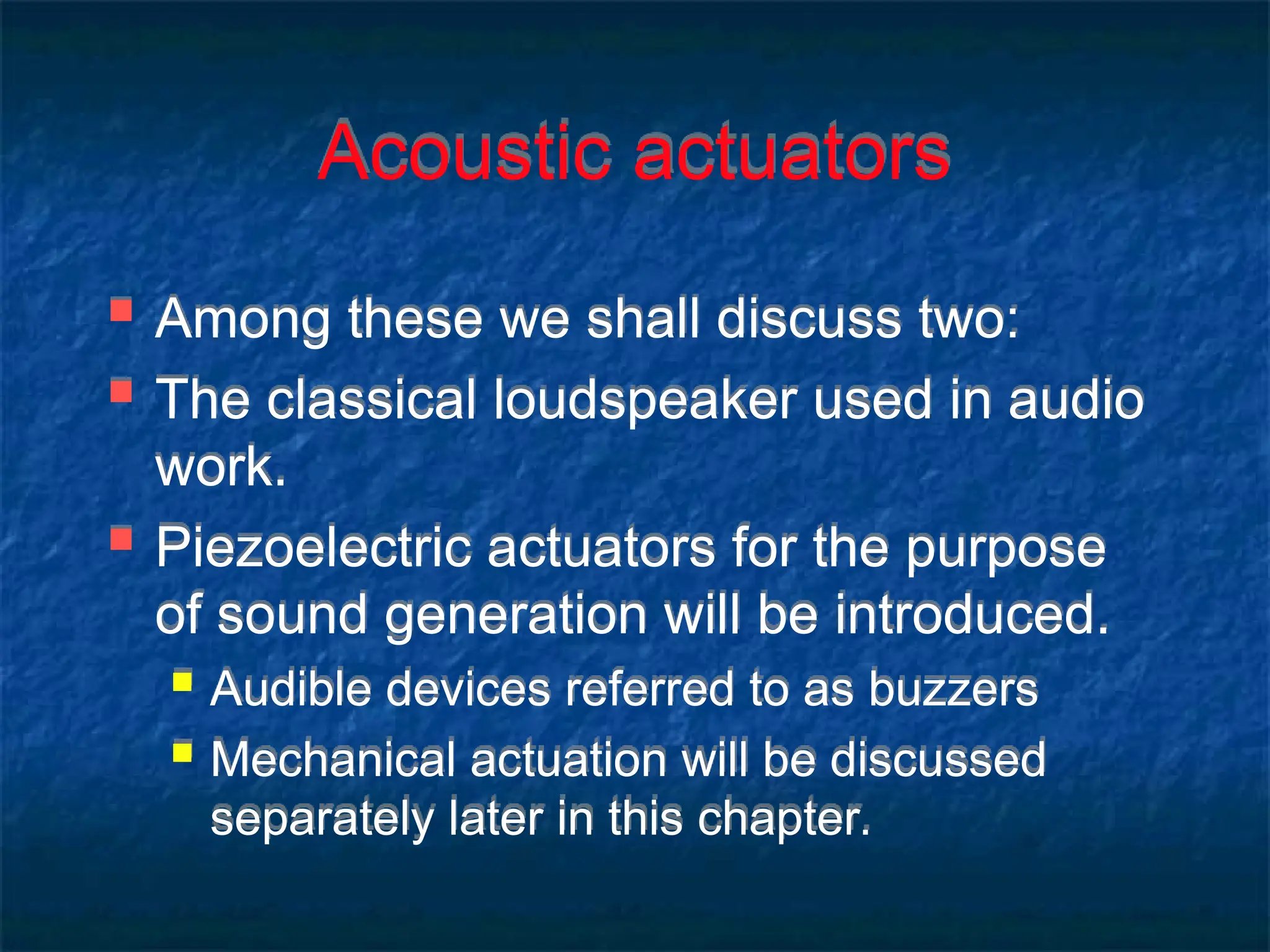Acoustic actuators
 Among these we shall discuss two:
 The classical loudspeaker used in audio
work.
 Piezoelectric actuators for the purpose
of sound generation will be introduced.
 Audible devices referred to as buzzers
 Mechanical actuation will be discussed
separately later in this chapter.
 