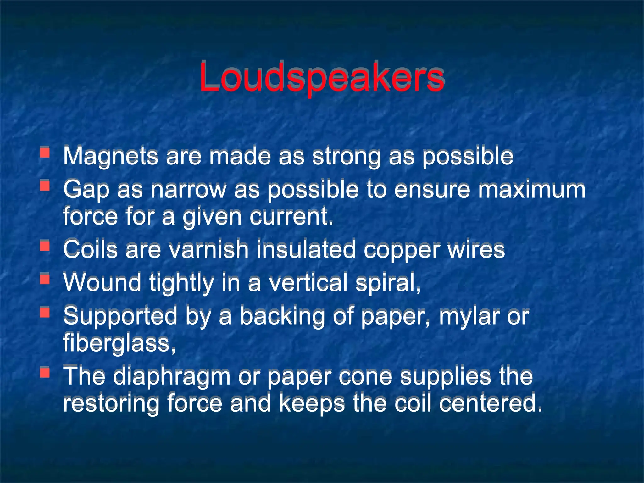 Loudspeakers
 Magnets are made as strong as possible
 Gap as narrow as possible to ensure maximum
force for a given current.
 Coils are varnish insulated copper wires
 Wound tightly in a vertical spiral,
 Supported by a backing of paper, mylar or
fiberglass,
 The diaphragm or paper cone supplies the
restoring force and keeps the coil centered.
 