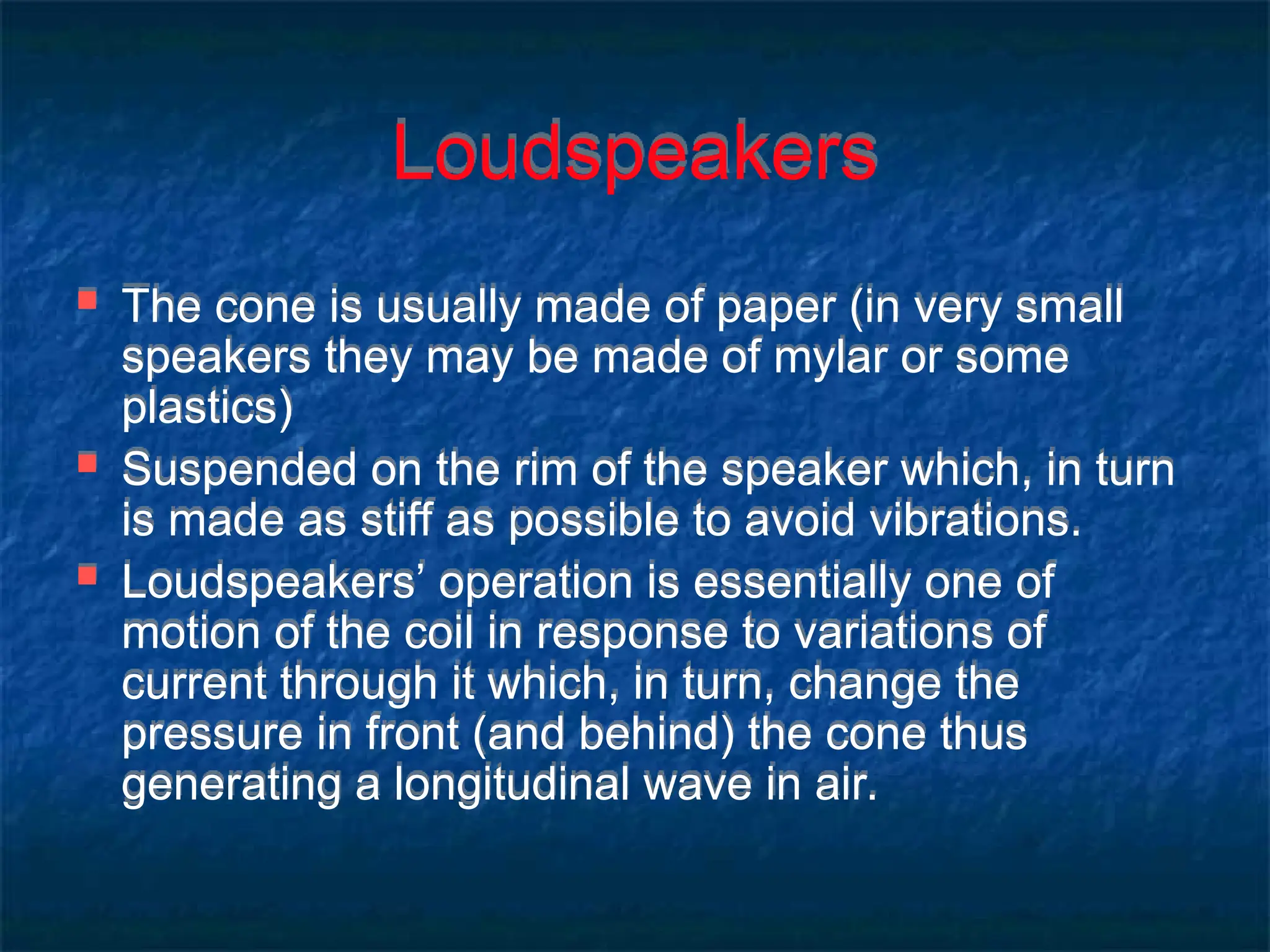 Loudspeakers
 The cone is usually made of paper (in very small
speakers they may be made of mylar or some
plastics)
 Suspended on the rim of the speaker which, in turn
is made as stiff as possible to avoid vibrations.
 Loudspeakers’ operation is essentially one of
motion of the coil in response to variations of
current through it which, in turn, change the
pressure in front (and behind) the cone thus
generating a longitudinal wave in air.
 