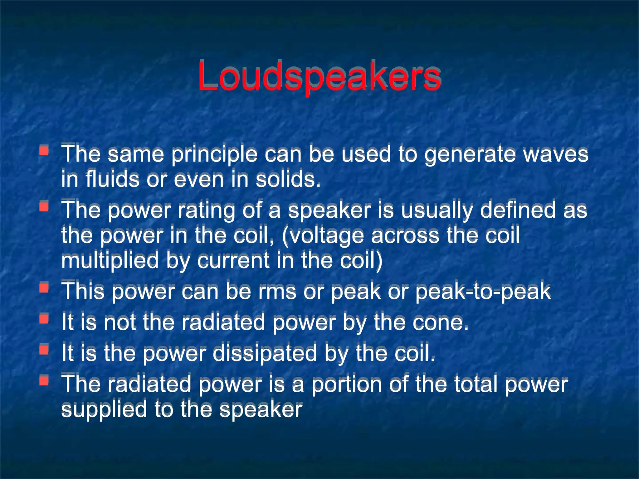 Loudspeakers
 The same principle can be used to generate waves
in fluids or even in solids.
 The power rating of a speaker is usually defined as
the power in the coil, (voltage across the coil
multiplied by current in the coil)
 This power can be rms or peak or peak-to-peak
 It is not the radiated power by the cone.
 It is the power dissipated by the coil.
 The radiated power is a portion of the total power
supplied to the speaker
 