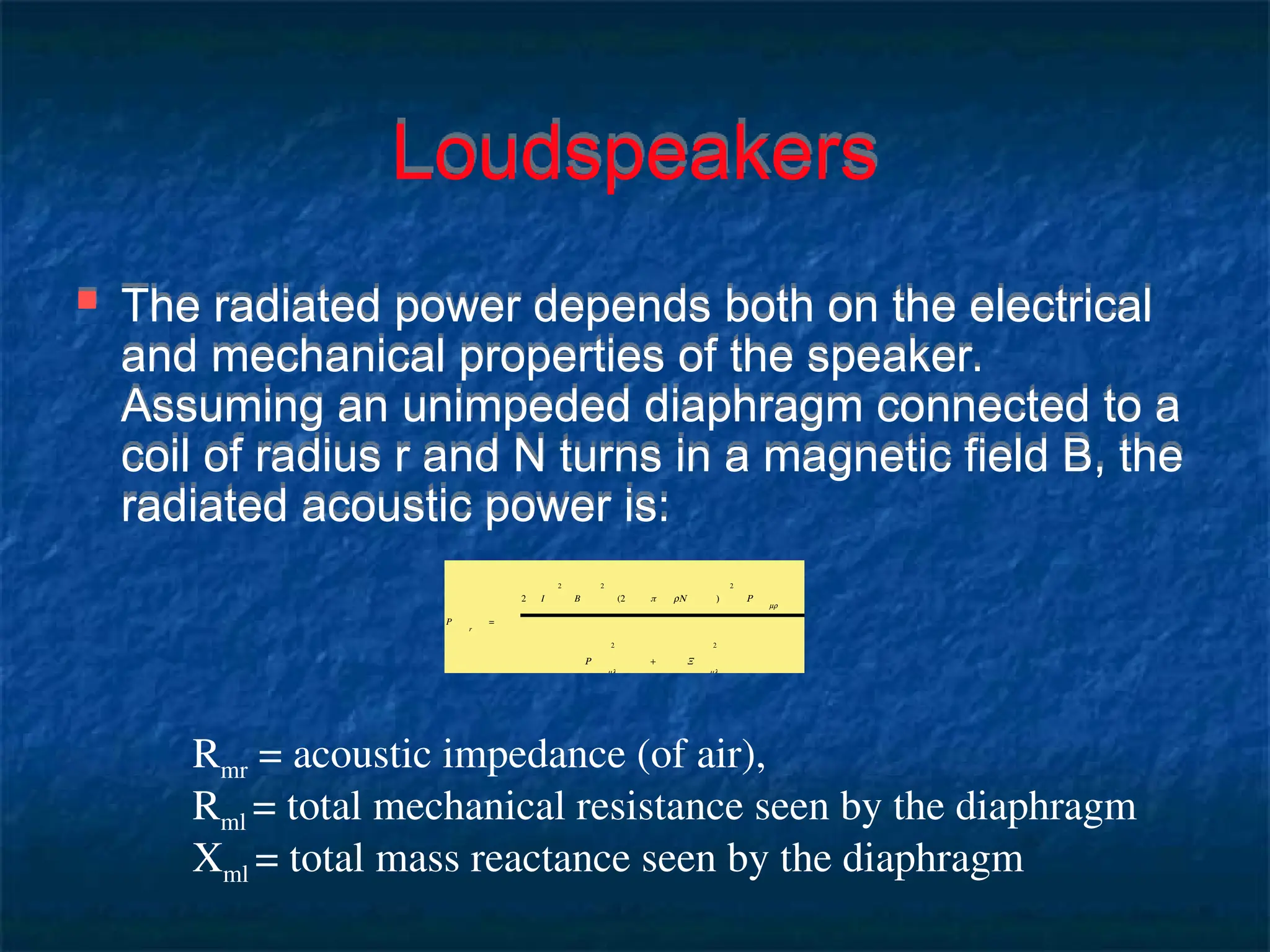 Loudspeakers
 The radiated power depends both on the electrical
and mechanical properties of the speaker.
Assuming an unimpeded diaphragm connected to a
coil of radius r and N turns in a magnetic field B, the
radiated acoustic power is:
P
r
=
2 I
2
B
2
(2 π rN )
2
R
mr
R
ml
2
+ X
ml
2
Rmr = acoustic impedance (of air),
Rml = total mechanical resistance seen by the diaphragm
Xml = total mass reactance seen by the diaphragm
 