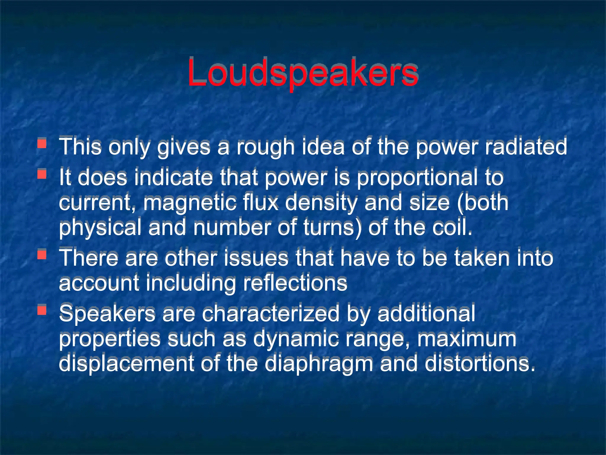 Loudspeakers
 This only gives a rough idea of the power radiated
 It does indicate that power is proportional to
current, magnetic flux density and size (both
physical and number of turns) of the coil.
 There are other issues that have to be taken into
account including reflections
 Speakers are characterized by additional
properties such as dynamic range, maximum
displacement of the diaphragm and distortions.
 