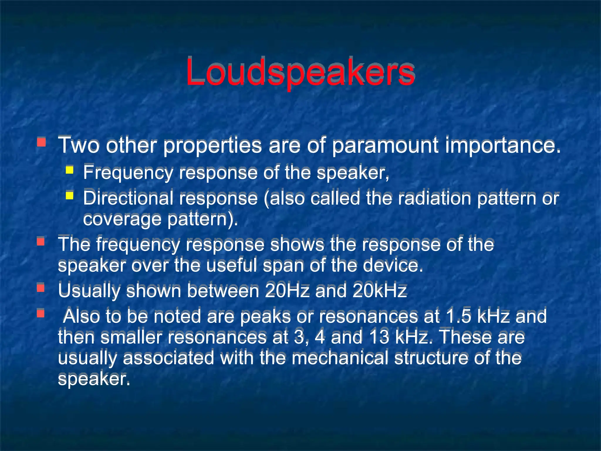 Loudspeakers
 Two other properties are of paramount importance.
 Frequency response of the speaker,
 Directional response (also called the radiation pattern or
coverage pattern).
 The frequency response shows the response of the
speaker over the useful span of the device.
 Usually shown between 20Hz and 20kHz
 Also to be noted are peaks or resonances at 1.5 kHz and
then smaller resonances at 3, 4 and 13 kHz. These are
usually associated with the mechanical structure of the
speaker.
 