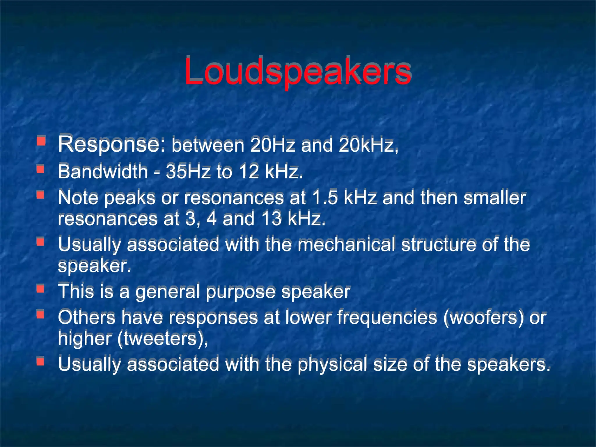 Loudspeakers
 Response: between 20Hz and 20kHz,
 Bandwidth - 35Hz to 12 kHz.
 Note peaks or resonances at 1.5 kHz and then smaller
resonances at 3, 4 and 13 kHz.
 Usually associated with the mechanical structure of the
speaker.
 This is a general purpose speaker
 Others have responses at lower frequencies (woofers) or
higher (tweeters),
 Usually associated with the physical size of the speakers.
 