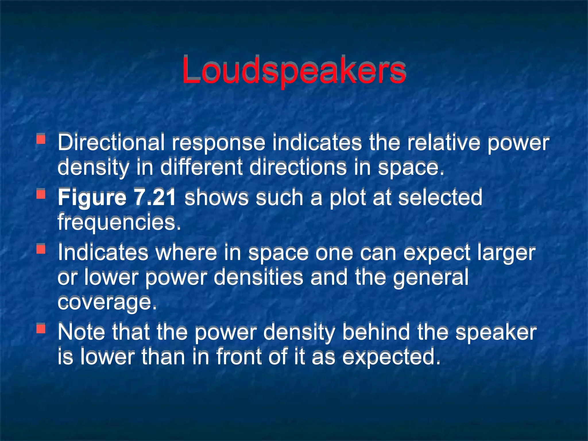 Loudspeakers
 Directional response indicates the relative power
density in different directions in space.
 Figure 7.21 shows such a plot at selected
frequencies.
 Indicates where in space one can expect larger
or lower power densities and the general
coverage.
 Note that the power density behind the speaker
is lower than in front of it as expected.
 