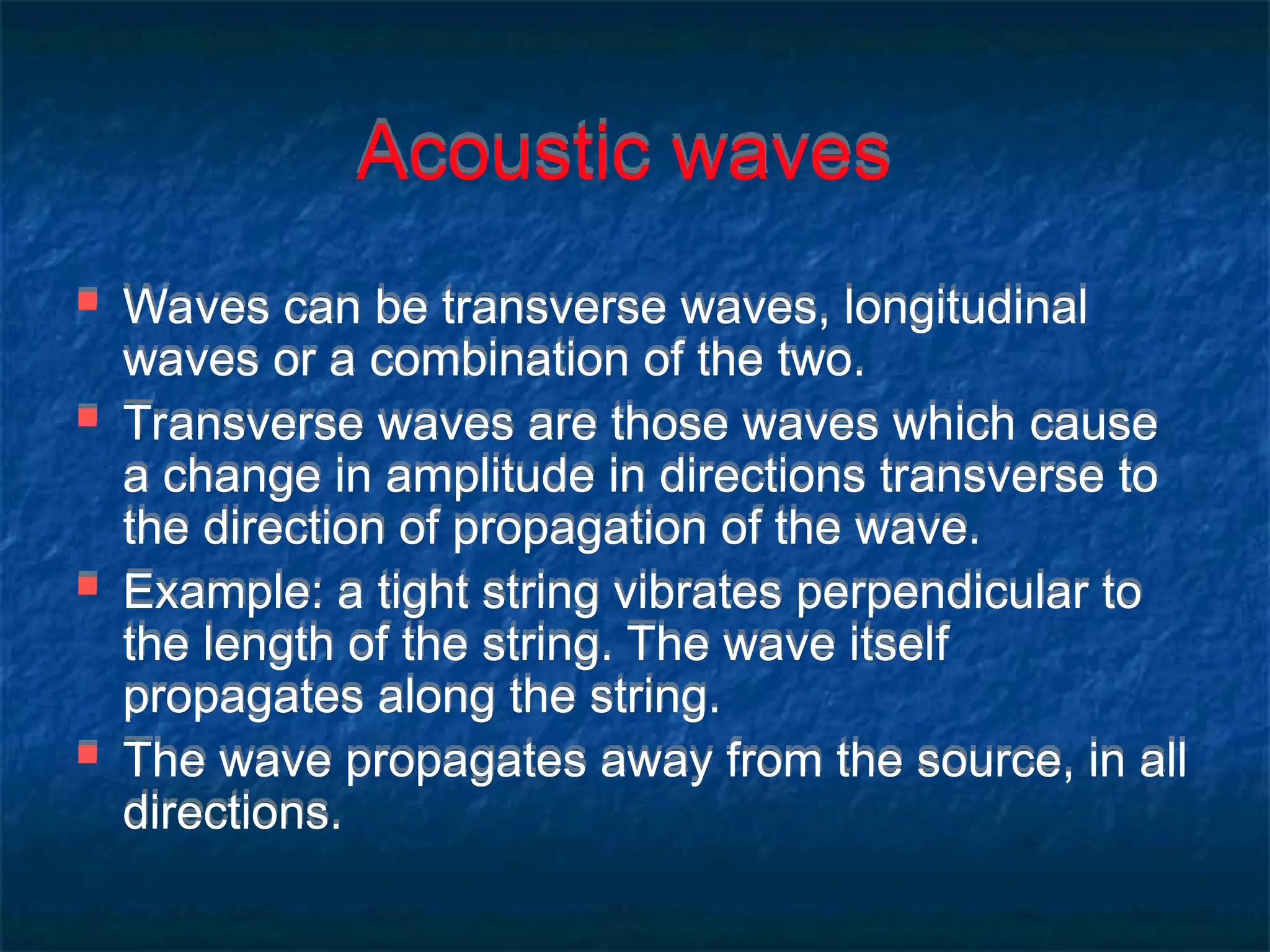 Acoustic waves
 Waves can be transverse waves, longitudinal
waves or a combination of the two.
 Transverse waves are those waves which cause
a change in amplitude in directions transverse to
the direction of propagation of the wave.
 Example: a tight string vibrates perpendicular to
the length of the string. The wave itself
propagates along the string.
 The wave propagates away from the source, in all
directions.
 