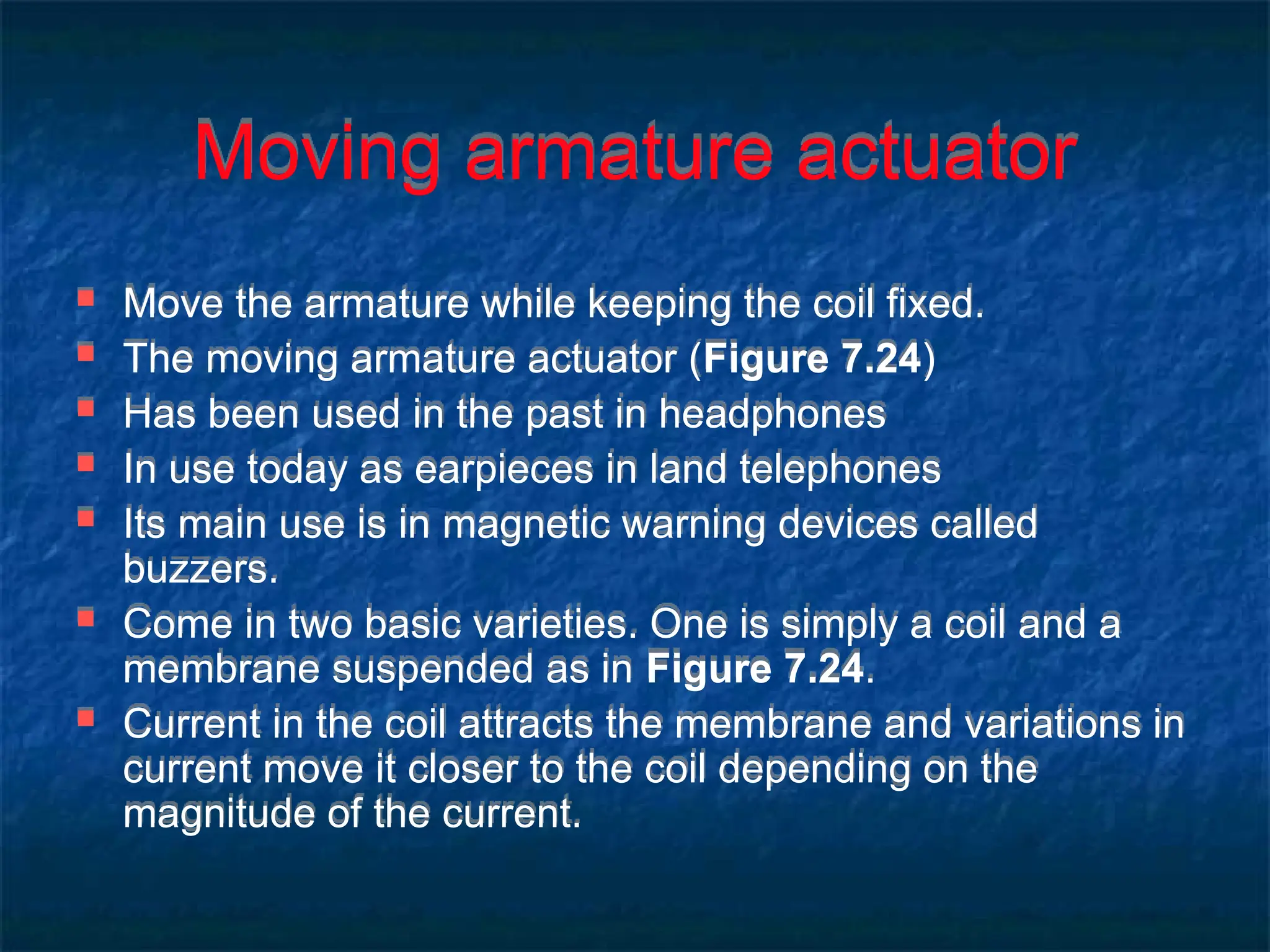 Moving armature actuator
 Move the armature while keeping the coil fixed.
 The moving armature actuator (Figure 7.24)
 Has been used in the past in headphones
 In use today as earpieces in land telephones
 Its main use is in magnetic warning devices called
buzzers.
 Come in two basic varieties. One is simply a coil and a
membrane suspended as in Figure 7.24.
 Current in the coil attracts the membrane and variations in
current move it closer to the coil depending on the
magnitude of the current.
 