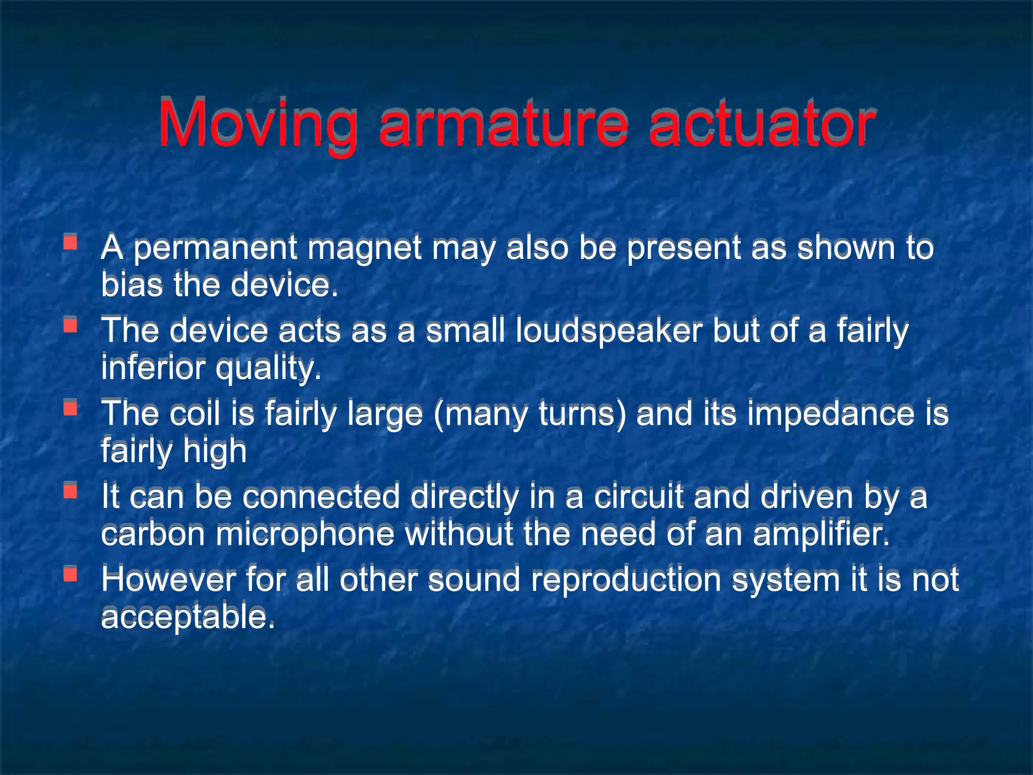 Moving armature actuator
 A permanent magnet may also be present as shown to
bias the device.
 The device acts as a small loudspeaker but of a fairly
inferior quality.
 The coil is fairly large (many turns) and its impedance is
fairly high
 It can be connected directly in a circuit and driven by a
carbon microphone without the need of an amplifier.
 However for all other sound reproduction system it is not
acceptable.
 