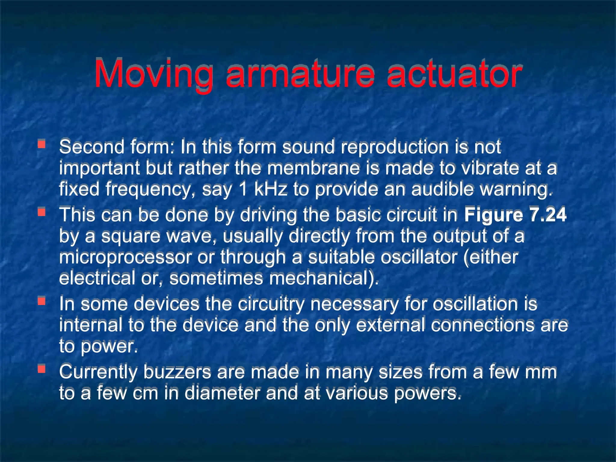 Moving armature actuator
 Second form: In this form sound reproduction is not
important but rather the membrane is made to vibrate at a
fixed frequency, say 1 kHz to provide an audible warning.
 This can be done by driving the basic circuit in Figure 7.24
by a square wave, usually directly from the output of a
microprocessor or through a suitable oscillator (either
electrical or, sometimes mechanical).
 In some devices the circuitry necessary for oscillation is
internal to the device and the only external connections are
to power.
 Currently buzzers are made in many sizes from a few mm
to a few cm in diameter and at various powers.
 