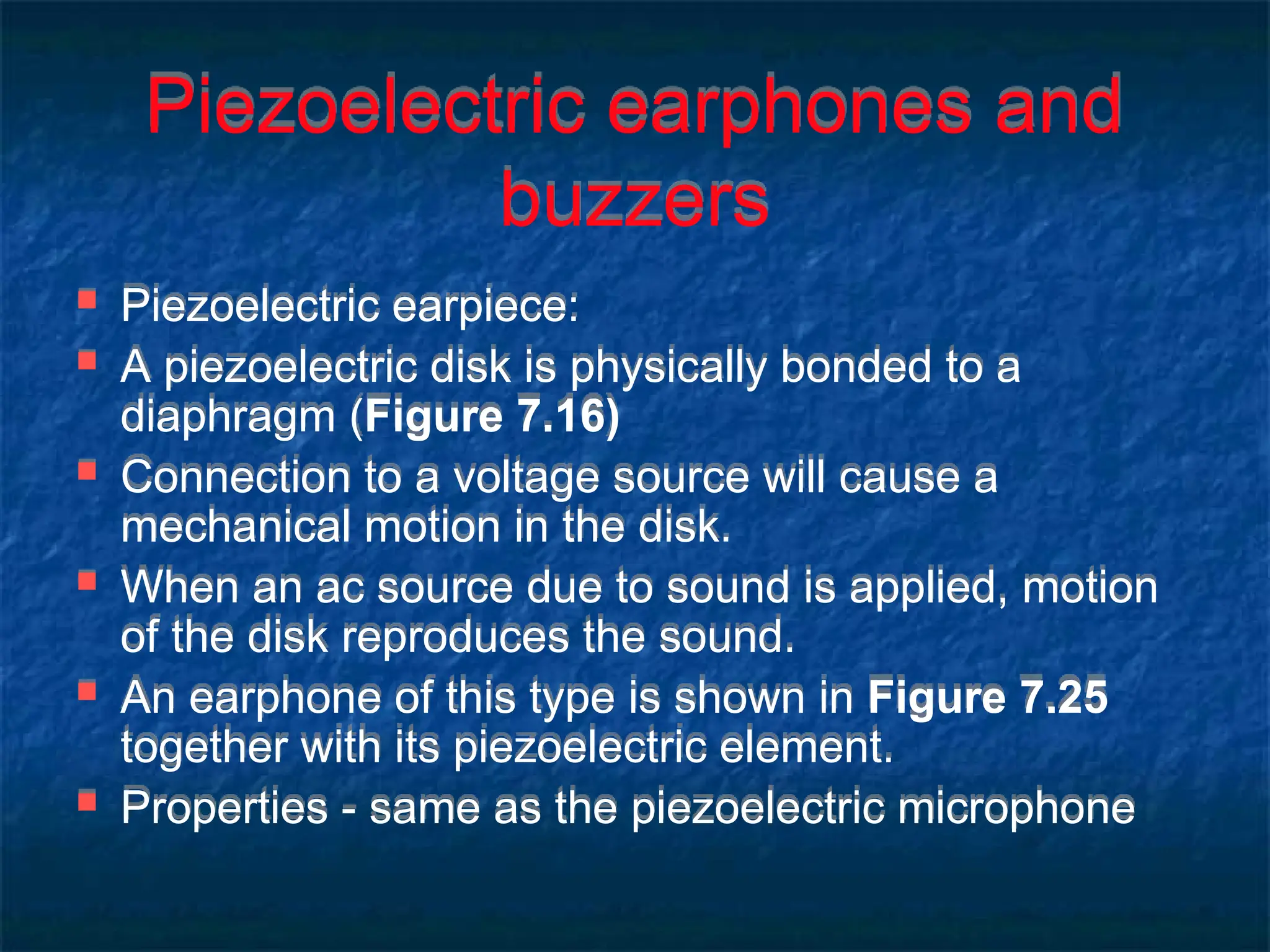 Piezoelectric earphones and
buzzers
 Piezoelectric earpiece:
 A piezoelectric disk is physically bonded to a
diaphragm (Figure 7.16)
 Connection to a voltage source will cause a
mechanical motion in the disk.
 When an ac source due to sound is applied, motion
of the disk reproduces the sound.
 An earphone of this type is shown in Figure 7.25
together with its piezoelectric element.
 Properties - same as the piezoelectric microphone
 