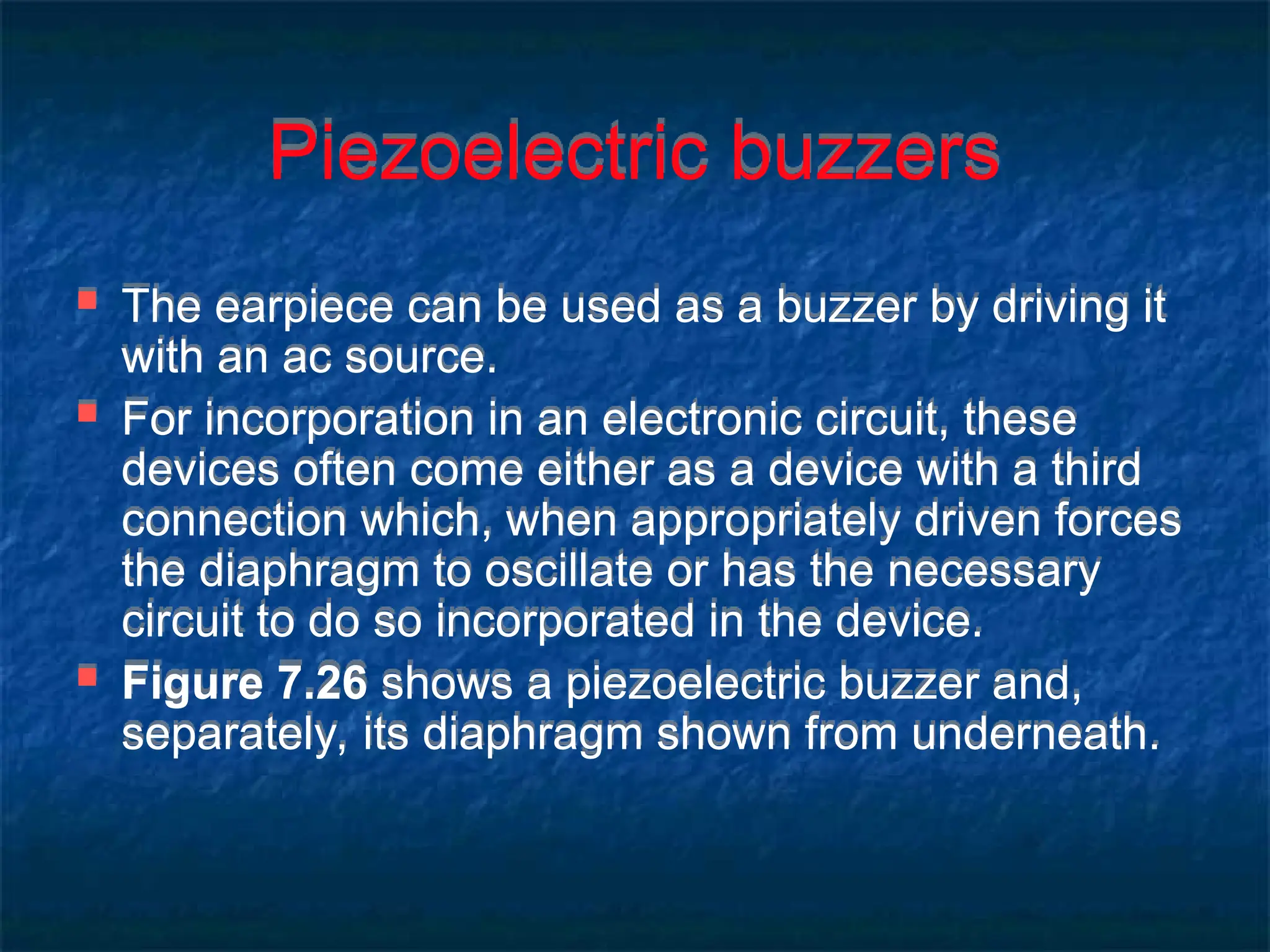 Piezoelectric buzzers
 The earpiece can be used as a buzzer by driving it
with an ac source.
 For incorporation in an electronic circuit, these
devices often come either as a device with a third
connection which, when appropriately driven forces
the diaphragm to oscillate or has the necessary
circuit to do so incorporated in the device.
 Figure 7.26 shows a piezoelectric buzzer and,
separately, its diaphragm shown from underneath.
 